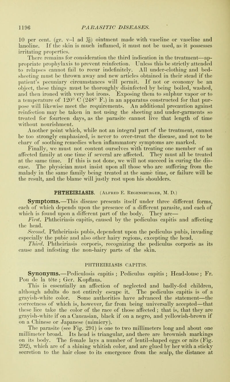 10 per cent. (gr. v—1 ad 3j) ointment made with vaseline or vaseline and lanoline. If the skin is much inflamed, it must not be used, as it possesses irritating properties. There remains for consideration the third indication in the treatment—ap- propriate prophylaxis to prevent reinfection. Unless this be strictly attended to relapses cannot fail to recur indefinitely. All under-clothing and bed- sheeting must be thrown away and new articles obtained in their stead if the patient's pecuniary circumstances will permit. If not or economy be an object, these things must be thoroughly disinfected by being boiled, washed, and then ironed with very hot irons. Exposing them to sulphur vapor or to a temperature of 120° C (248° F.) in an apparatus constructed for that pur- pose will likewise meet the requirements. An additional precaution against reinfection may be taken in not using the sheeting and under-garments so treated for fourteen days, as the parasite cannot live that length of time without nourishment. Another point which, while not an integral part of the treatment, cannot be too strongly emphasized, is never to over-treat the disease, and not to be chary of soothing remedies when inflammatory symptoms are marked. Finally, we must not content ourselves with treating one member of an affected family at one time if several are affected. They must all be treated at the same time. If this is not done, we will not succeed in curing the dis- ease. The physician must insist upon all those who are suffering from the malady in the same family being treated at the same time, or failure will be the result, and the blame will justly rest upon his shoulders. PHTHEIRIASIS. (Alfred E. Regensburger, M. D.) Symptoms.—This disease presents itself under three different forms, each of which depends upon the presence of a different parasite, and each of which is found upon a different part of the body. They are— First. Phtheiriasis capitis, caused by the pediculus capitis and affecting the head. Second. Phtheiriasis pubis, dependent upon the pediculus pubis, invading especially the pubic and also other hairy regions, excepting the head. Third. Phtheiriasis corporis, recognizing the pediculus corporis as its cause and infesting the non-hairy parts of the skin. PHTHEIRIASIS CAPITIS. Synonyms.—Pediculosis capitis ; Pediculus capitis ; Head-louse; Fr. Pou de la tete ; Ger. Kopflaus. This is essentially an affection of neglected and badly-fed children, although adults do not entirely escape it. The pediculus capitis is of a grayish-white color. Some authorities have advanced the statement—the correctness of which is, however, far from being universally accepted—that these lice take the color of the race of those affected ; that is, that they are grayish-white if on a Caucasian, black if on a negro, and yellowish-brown if on a Chinese or Japanese (mimicry). The parasite (see Fig. 291) is one to two millimeters long and about one millimeter broad. Its head is triangular, and there are brownish markings on its body. The female lays a number of lentil-shaped eggs or nits (Fig. 292), which are of a shining whitish color, and are glued by her with a sticky secretion to the hair close to its emergence from the scalp, the distance at