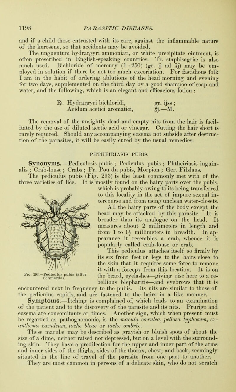 and if a child those entrusted with its care, against the inflammable nature of the kerosene, so that accidents may be avoided. The unguentum hydrargyri ammoniati, or white precipitate ointment, is often prescribed in English-speaking countries. Tr. staphisagriae is also much used. Bichloride of mercury (1 : 250) (gr. ij ad may be em- ployed in solution if there be not too much excoriation. For fastidious folk I am in the habit of ordering ablutions of the head morning and evening for two days, supplemented on the third day by a good shampoo of soap and water, and the following, which is an elegant and efficacious lotion : i^. Hydrargyri bichloridi, gr. ijss ; Acidum acetici aromatici, §j.—M. The removal of the unsightly dead and empty nits from the hair is facil- itated by the use of diluted acetic acid or vinegar. Cutting the hair short is rarely required. Should any accompanying eczema not subside after destruc- tion of the parasites, it will be easily cured by the usual remedies. PHTHEIRIASIS PUBIS. Synonyms.—Pediculosis pubis ; Pediculus pubis ; Phtheiriasis inguin- alis ; Crab-louse; Crabs; Fr. Pou du pubis, Morpion ; Ger. Filzlaus. The pediculus pubis (Fig. 293) is the least commonly met with of the three varieties of lice. It is mostly found on the hairy parts over the pubis, which is probably owing to its being transferred to this locality in the act of impure sexual in- tercourse and from using unclean water-closets. All the hairy parts of the body except the head may be attacked by this parasite. It is broader than its analogue on the head. It measures about 2 millimeters in length and from 1 to 1^ millimeters in breadth. In ap- pearance it resembles a crab, whence it is popularly called crab-louse or crab. This pediculus attaches itself so firmly by its six front feet or legs to the hairs close to the skin that it requires some force to remove it with a forceps from this location. It is on the beard, eyelashes—giving rise here to a re- bellious blepharitis—and eyebrows that it is encountei'ed next in frequency to the pubis. Its nits are similar to those of the pediculus capitis, and are fastened to the hairs in a like manner. Symptoms.—Itching is complained of, which leads to an examination of the patient and to the discovery of the parasite and its nits. Prurigo and eczema are concomitants at times. Another sign, which when present must be regarded as pathognomonic, is the macula cceruha, peliosa typhosum, ex- anthema cwruleum, tache bleue or tache ombree. These maculce may be described as grayish or bluish spots of about the size of a dime, neither raised nor depressed, but on a level with the surround- ing skin. They have a predilection for the upper and inner part of the arms and inner sides of the thighs, sides of the thorax, chest, and back, seemingly situated in the line of travel of the parasite from one part to another. They are most common in persons of a delicate skin, who do not scratch Fig. 293.—Pediculus pubis (after Schmarda).