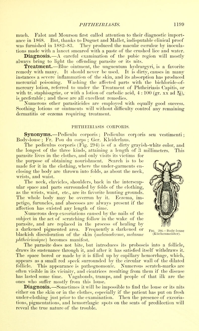 much. Falot and Moursou first called attention to their diagnostic import- ance in 1868. But, thanks to Duguet and Mallet, indisputable clinical proof was furnished in 1882-83. They produced the macula? coerulea? by inocula- tions made with a lancet smeared with a paste of the crushed lice and water. Diagnosis.—A careful examination of the pubic region will mostly always bring to light the offending parasite or its nits. Treatment.—Blue ointment, the unguentum hydrargyri, is a favorite remedy with many. It should never be used. It is dirty, causes in many instances a severe inflammation of the skin, and its absorption has produced mercurial poisoning. Washing the affected parts with the bichloride-of- mercury lotion, referred to under the Treatment of Phtheiriasis Capitis, or with tr. stapliisagria?, or with a lotion of carbolic acid, 4 : 100 (gr. xx ad 5j), is preferable; and these are all excellent remedies. Numerous other parasiticides are employed with equally good success. Soothing lotions or ointments will without difficulty control any remaining dermatitis or eczema requiring treatment. PHTHEIRIASIS CORPORIS. Synonyms.—Pediculu corporis ; Pediculus corporis seu vestimenti; Body-louse ; Fr. Pou du corps ; Ger. Kleidcrlaus. The pediculus corporis (Fig. 294) is of a dirty grayish-white color, and the longest of the three kinds, attaining a length of 3 millimeters. This parasite lives in the clothes, and only visits its victims for the purpose of obtaining nourishment. Search is to be made for it in the clothing, where the under-garments en- closing the body are thrown into folds, as about the neck, wrists, and waist. The neck, clavicles, shoulders, back in the interscap- ular space and parts surrounded by folds of the clothing, as the wrists, waist, etc., are its favorite hunting grounds. The whole body may be overrun by it. Eczema, im- petigo, furuncles, and abscesses are always present if the affection has existed any length of time. Numerous deep excoriations caused by the nails of the subject in the act of scratching follow in the wake of the parasite, and are replaced in the process of healing by a darkened pigmented area. Frequently a darkened or FlG 294.-Body-iouse blackish discoloration of the skin {melanoderma, melasme (Kuchenmeister). phtheiriasique) becomes manifest. The parasite does not bite, but introduces its proboscis into a follicle, draws its sustenance through it, and after it has satisfied itself withdraws it. The space bored or made by it is filled up by capillary hemorrhage, which, appears as a small red speck surrounded by the circular wall of the dilated follicle. This appearance is pathognomonic. Numerous scratch-marks are often visible in its vicinity, and cicatrices resulting from them if the disease has lasted some time. Vagabonds, tramps, and people of that ilk are the ones who suffer mostly from this louse. Diagnosis.—Sometimes it will be impossible to find the louse or its nits either on the skin or in the clothes, especially if the patient has put on fresh under-clothing just prior to the examination. Then the presence of excoria- tions, pigmentations, and hemorrhagic spots on the seats of predilection will reveal the true nature of the trouble.