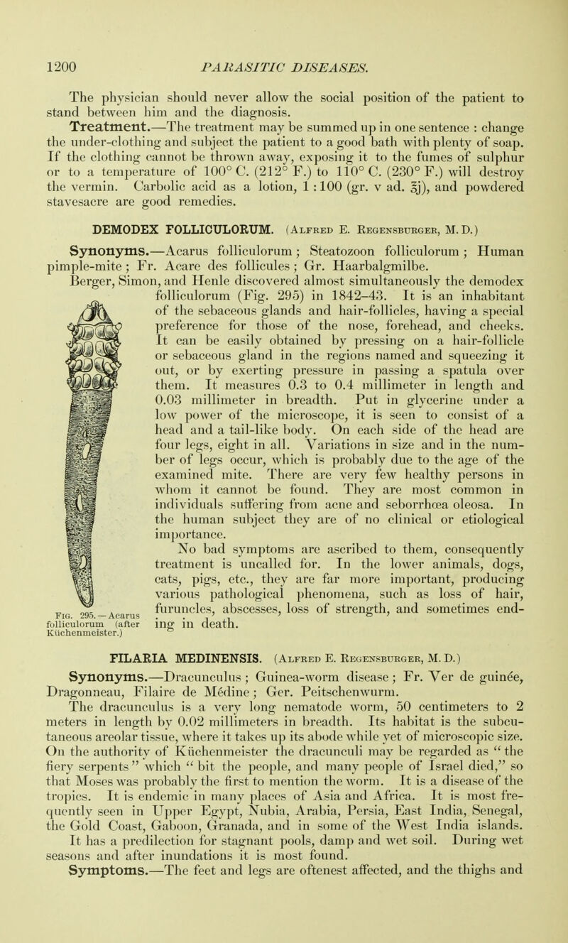 The physician should never allow the social position of the patient to stand between him and the diagnosis. Treatment.—The treatment may be summed up in one sentence : change the under-clothing and subject the patient to a good bath with plenty of soap. If the clothing cannot be thrown away, exposing it to the fumes of sulphur or to a temperature of 100° C. (212° F.) to 110° C. (230° F.) will destroy the vermin. Carbolic acid as a lotion, 1 :100 (gr. v ad. 3j), and powdered stavesacre are good remedies. DEMODEX FOLLICULORUM. (Alfred E. Regensbtjrger, M.D.) Synonyms.—Acarus folliculorum; Steatozoon folliculorum ; Human pimple-mite; Fr. Acare des follicules; Gr. Haarbalgmilbe. Berger, Simon, and Henle discovered almost simultaneously the demodex folliculorum (Fig. 295) in 1842-43. It is an inhabitant of the sebaceous glands and hair-follicles, having a special preference for those of the nose, forehead, and cheeks. It can be easily obtained by pressing on a hair-follicle or sebaceous gland in the regions named and squeezing it out, or by exerting pressure in passing a spatula over )U'mm them. It measures 0.3 to 0.4 millimeter in length and 0.03 millimeter in breadth. Put in glycerine under a low power of the microscope, it is seen to consist of a head and a tail-like body. On each side of the head are four legs, eight in all. Variations in size and in the num- ber of legs occur, which is probably due to the age of the examined mite. There are very few healthy persons in whom it cannot be found. They are most common in individuals suffering from acne and seborrhoea oleosa. In the human subject they are of no clinical or etiological importance. No bad symptoms are ascribed to them, consequently treatment is uncalled for. In the lower animals, dogs, cats, pigs, etc., they are far more important, producing various pathological phenomena, such as loss of hair, furuncles, abscesses, loss of strength, and sometimes end- Fig. 29o. — Acarus , > . ' o ) folliculorum (after ing 111 death. Kiichenmeister.) FILARIA MEDINENSIS. (Alfred E. Regensburger, M. D.) Synonyms.—Dracunculus ; Guinea-worm disease; Fr. Ver de guinee, Dragonneau, Filaire de Medine; Ger. Peitschenwurm. The dracunculus is a very long nematode worm, 50 centimeters to 2 meters in length by 0.02 millimeters in breadth. Its habitat is the subcu- taneous areolar tissue, where it takes up its abode while yet of microscopic size. On the authority of Kiichenmeister the dracunculi may be regarded as  the fiery serpents which  bit the people, and many people of Israel died, so that Moses was probably the first to mention the worm. It is a disease of the tropics. It is endemic in many places of Asia and Africa. It is most fre- quently seen in Upper Egypt, Nubia, Arabia, Persia, East India, Senegal, the Gold Coast, Gaboon, Granada, and in some of the West India islands. It has a predilection for stagnant pools, damp and wet soil. During wet seasons and after inundations it is most found. Symptoms.—The feet and legs are oftenest affected, and the thighs and