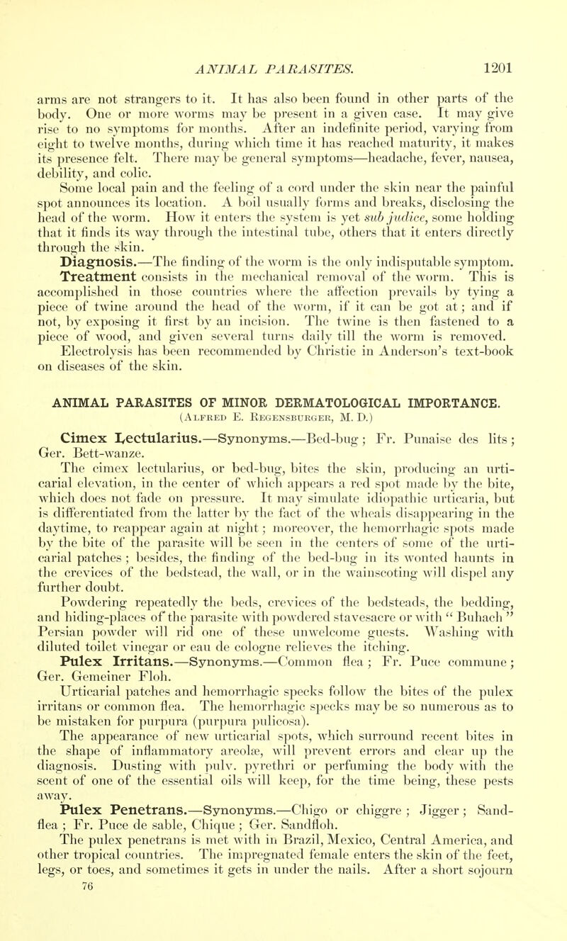 arms are not strangers to it. It has also been found in other parts of the body. One or more worms may be present in a given case. It may give rise to no symptoms for months. After an indefinite period, varying from eight to twelve months, during which time it has reached maturity, it makes its presence felt. There may be general symptoms—headache, fever, nausea, debility, and colic. Some local pain and the feeling of a cord under the skin near the painful spot announces its location. A boil usually forms and breaks, disclosing the head of the worm. How it enters the system is yet sub judice, some holding that it finds its way through the intestinal tube, others that it enters directly through the skin. Diagnosis.—The finding of the worm is the only indisputable symptom. Treatment consists in the mechanical removal of the worm. This is accomplished in those countries where the affection prevails by tying a piece of twine around the head of the worm, if it can be got at; and if not, by exposing it first by an incision. The twine is then fastened to a piece of wood, and given several turns daily till the worm is removed. Electrolysis has been recommended by Christie in Anderson's text-book on diseases of the skin. ANIMAL PARASITES OF MINOR DERMATOLOGICAL IMPORTANCE. (Alfred E. Begensburger, M. D.) Cimex I^ectularius.—Synonyms.—Bed-bug; Fr. Punaise des lits ; Ger. Bett-wanze. The cimex lectularius, or bed-bug, bites the skin, producing an urti- carial elevation, in the center of which appears a red spot made by the bite, which does not fade on pressure. It may simulate idiopathic urticaria, but is differentiated from the latter by the fact of the wheals disappearing in the daytime, to reappear again at night; moreover, the hemorrhagic spots made by the bite of the parasite will be seen in the centers of some of the urti- carial patches ; besides, the finding of the bed-bug in its wonted haunts in the crevices of the bedstead, the wall, or in the wainscoting will dispel any further doubt. Powdering repeatedly the beds, crevices of the bedsteads, the bedding, and hiding-places of the parasite with powdered stavesacre or with  Buhach  Persian powder will rid one of these unwelcome guests. Washing with diluted toilet vinegar or eau de cologne relieves the itching. Pulex Irritans.—Synonyms.—Common flea ; Fr. Puce commune ; Ger. Gemeiner Floh. Urticarial patches and hemorrhagic specks follow the bites of the pulex irritans or common flea. The hemorrhagic specks may be so numerous as to be mistaken for purpura (purpura pulicosa). The appearance of new urticarial spots, which surround recent bites in the shape of inflammatory areolae, will prevent errors and clear up the diagnosis. Dusting with pulv. pyrethri or perfuming the body with the scent of one of the essential oils will keep, for the time being, these pests away. Pulex Penetrans.—Synonyms.—Chigo or chiggre ; Jigger ; Sand- flea ; Fr. Puce de sable, Chique; Ger. Sandfloh. The pulex penetrans is met with in Brazil, Mexico, Central America, and other tropical countries. The impregnated female enters the skin of the feet, legs, or toes, and sometimes it gets in under the nails. After a short sojourn 76