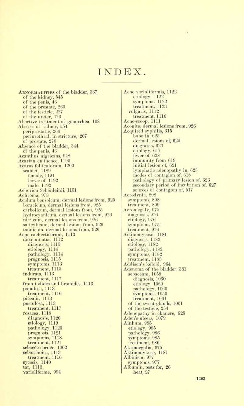 INDEX. Abnormalities of the bladder, 337 of the kidney, 545 of the penis, 46 of the prostate, 260 of the testicle, 227 of the ureter, 476 Abortive treatment of gonorrhea, 108 Abscess of kidney, 554 periprostatic, 266 periurethral, in stricture, 207 of prostate, 270 Absence of the bladder, 344 of the penis, 46 Acanthus nigricans, 948 Acarian eminence, 1190 Acarus folliculorum, 1200 scabiei, 1189 female, 1191 larvae of, 1192 male, 1192 Achorion Schonleinii, 1151 Achroma, 978 Acid urn benzoicum, dermal lesions from, 925 boracicum, dermal lesions from, 925 carbolicum, dermal lesions from, 925 hydrocyanicum, dermal lesions from, 926 nitricum, dermal lesions from, 926 salicylicum, dermal lesions from, 926 tannicum, dermal lesions from, 926 Acne cachecticorum, 1113 disseminatus, 1112 diagnosis, 1115 etiology, 1114 pathology, 1114 prognosis, 1115 symptoms, 1113 treatment, 1115 indurata, 1113 treatment, 1117 from iodides and bromides, 1113 papulosa, 1113 treatment, 1116 picealis, 1113 pustulosa, 1113 treatment, 1117 rosacea, 1118 diagnosis, 1120 etiologv, 1119 pathology, 1120 prognosis, 1121 symptoms, 1118 treatment. 1121 sebacee cornee, 1002 seborrheica, 1113 treatment, 1116 sycosis, 1140 tar, 1113 varioliforme, 994 Acne varioliformis, 1122 etiology, 1122 symptoms, 1122 treatment, 1123 vulgaris, 1112 treatment, 1116 Acne-scoop, 1111 Aconite, dermal lesions from, 926 Acquired syphilis, 615 bubo in, 625 dermal lesions of, 629 diagnosis, 624 etiology, 617 fever of, 628 immunity from 619 initial lesion of, 621 lymphatic adenopathy in, 623 modes of contagion of, 618 pathology of primary lesion of, 626 secondary period of incubation of, 627 sources of contagion of, 517 Acrodynia, 808 symptoms, 808 treatment, 809 Acromegaly, 975 diagnosis, 976 etiology, 976 symptoms, 975 treatment, 976 Actinomycosis, 1181 diagnosis, 1183 etiology, 1182 pathology, 1182 symptoms, 1182 treatment, 1183 Addison's keloid, 964 Adenoma of the bladder, 381 sebaceum, 1059 diagnosis, 1060 etiology, 1060 pathology, 1060 symptoms, 1059 treatment, 1061 of the sweat-glands, 1061 of the testicle, 254 Adenopathy in chancre, 625 Aden's ulcers, 1079 Ainhum, 985 etiology, 985 pathology, 986 symptoms, 985 treatment, 986 Akromegalia, 975 Aktinomykose, 1181 Albinism, 977 symptoms, 977 Albumin, tests for, 26 heat, 27