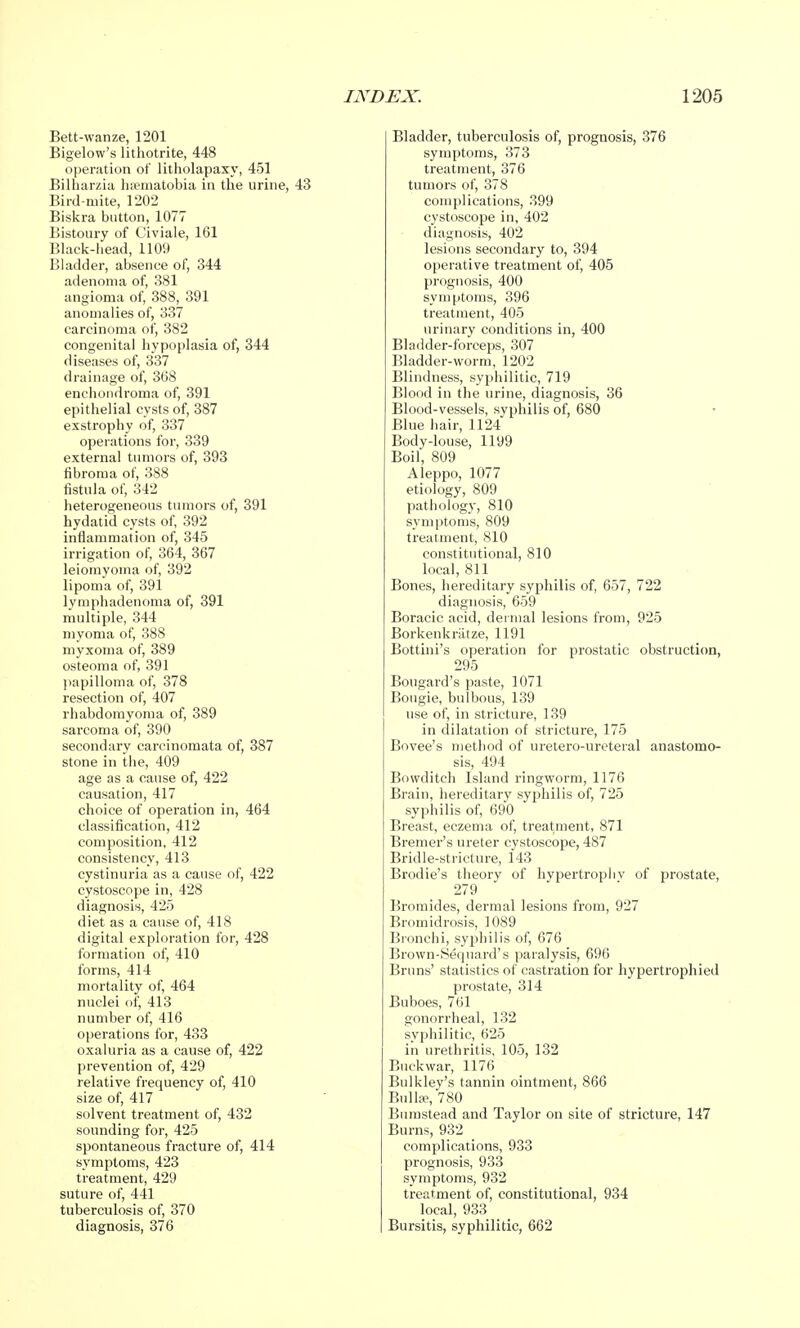 Bett-wanze, 1201 Bigelow's lithotrite, 448 operation of litholapaxy, 451 Bilharzia haematobia in the urine, 43 Bird-mite, 1202 Biskra button, 1077 Bistoury of Civiale, 161 Black-head, 1109 Bladder, absence of, 344 adenoma of, 381 angioma of, 388, 391 anomalies of, 337 carcinoma of, 382 congenital hypoplasia of, 344 diseases of, 337 drainage of, 368 enchondroma of, 391 epithelial cysts of, 387 exstrophy of, 337 operations for, 339 external tumors of, 393 fibroma of, 388 fistula of, 342 heterogeneous tumors of, 391 hydatid cysts of, 392 inflammation of, 345 irrigation of, 364, 367 leiomyoma of, 392 lipoma of, 391 lymphadenoma of, 391 multiple, 344 myoma of, 388 myxoma of, 389 osteoma of, 391 papilloma of, 378 resection of, 407 rhabdomyoma of, 389 sarcoma of, 390 secondary carcinomata of, 387 stone in the, 409 age as a cause of, 422 causation, 417 choice of operation in, 464 classification, 412 composition, 412 consistency, 413 cystinuria as a cause of, 422 cystoscope in, 428 diagnosis, 425 diet as a cause of, 418 digital exploration for, 428 formation of, 410 forms, 414 mortality of, 464 nuclei of, 413 number of, 416 operations for, 433 oxaluria as a cause of, 422 prevention of, 429 relative frequency of, 410 size of, 417 solvent treatment of, 432 sounding for, 425 spontaneous fracture of, 414 symptoms, 423 treatment, 429 suture of, 441 tuberculosis of, 370 diagnosis, 376 Bladder, tuberculosis of, prognosis, 376 symptoms, 373 treatment, 376 tumors of, 378 complications, 399 cystoscope in, 402 diagnosis, 402 lesions secondary to, 394 operative treatment of, 405 prognosis, 400 symptoms, 396 treatment, 405 urinary conditions in, 400 Bladder-forceps, 307 Bladder-worm, 1202 Blindness, syphilitic, 719 Blood in the urine, diagnosis, 36 Blood-vessels, syphilis of, 680 Blue hair, 1124 Body-louse, 1199 Boil, 809 Aleppo, 1077 etiology, 809 pathology, 810 symptoms, 809 treatment, 810 constitutional, 810 local, 811 Bones, hereditary syphilis of, 657, 722 diagnosis, 659 Boracic acid, dermal lesions from, 925 Borkenkriitze, 1191 Bottini's operation for prostatic obstruction, 295 Bougard's paste, 1071 Bougie, bulbous, 139 use of, in stricture, 139 in dilatation of stricture, 175 Bovee's method of uretero-ureteral anastomo- sis, 494 Bowditch Island ringworm, 1176 Brain, hereditary syphilis of, 725 syphilis of, 690 Breast, eczema of, treatment, 871 Bremer's ureter cystoscope, 487 Bridle-stricture, 143 Brodie's theory of hypertrophy of prostate, 279 Bromides, dermal lesions from, 927 Bromidrosis, 1089 Bronchi, syphilis of, 676 Brown-8equard's paralysis, 696 Bruns' statistics of castration for hypertrophied prostate, 314 Buboes, 761 gonorrheal, 132 syphilitic, 625 in urethritis, 105, 132 Buckwar, 1176 Btilklev's tannin ointment, 866 Bulla-, 780 Bumstead and Taylor on site of stricture, 147 Burns, 932 complications, 933 prognosis, 933 symptoms, 932 treatment of, constitutional, 934 local, 933 Bursitis, syphilitic, 662