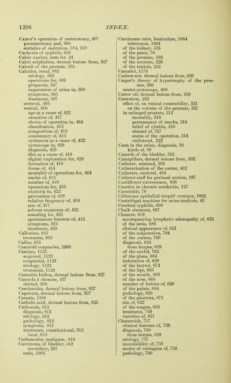 Cabot's operation of ureterotomy, 497 prostatectomy pad, 308 statistics of castration, 314, 319 Cachexia of syphilis, 628 Calcic oxalate, tests for, 24 Calcii sulphidum, dermal lesions from, 927 Calculi of the prostate, 335 Calculus, renal, 562 etiology, 563 operations for, 569 prognosis, 567 suppression of urine in, 568 symptoms, 565 treatment, 567 ureteral, 495 vesical, 410 age as a cause of, 422 causation of, 417 choice of operation in, 464 classification, 412 composition of, 412 consistency of, 413 cystinuria as a cause of, 422 cystoscope in, 428 diagnosis, 425 diet as a cause of, 418 digital exploration for, 428 formation of, 410 forms of, 414 mortality of operations for, 464 nuclei of, 413 number of, 416 operations for, 433 oxaluria in, 422 prevention of, 429 relative frequency of, 410 size of, 417 solvent treatment of, 432 sounding for, 425 spontaneous fracture of, 413 symptoms, 423 treatment, 429 Callositas, 953 treatment, 953 Callus, 953 Cancroid corpuscles, 1068 Canities, 1123 acquired, 1123 congenital, 1123 etiology, 1123 treatment, 1124 Cannabis Indica, dermal lesions from, 927 Cannula a chemise, 437 shirted, 200 Cantharides, dermal lesions from, 927 Capsicum, dermal lesions from, 927 Caraate, 1188 Carbolic acid, dermal lesions from, 925 Carbuncle, 811 diagnosis, 813 etiology, 812 pathology, 812 symptoms, 811 treatment, constitutional, 813 local, 813 Carbunculus malignus, 814 Carcinoma of bladder, 382 secondary, 387 cutis, 1064 Carcinoma cutis, lenticulare, 1064 tuberosum, 1064 of the kidney, 576 of the penis, 76 of the prostate, 332 of the scrotum, 226 of the testicle, 252 Cascadol, 1176 Cashew-nut, dermal lesions from, 926 Casper's theory of hypertrophy of the pros- tate, 280 ureter-cystoscope, 489 Castor oil, dermal lesions from, 928 Castration, 232 effect of, on vesical contractility, 321 on the volume of the prostate, 321 in enlarged prostate, 312 mortality, 318 permanency of results, 318 relief of cystitis, 316 resume' of, 327 status of the operation, 314 unilateral, 322 Casts in the urine, diagnosis, 39 kinds of, 39 Catarrh of the bladder, 352 Caterpillars, dermal lesions from, 932 Catheter, retained, 293 Catheterization of the ureter, 482 Catheters, ureteral, 484 Catheter-staff'for perineal section, 197 Cauliflower excrescence, 956 Caustics in chronic urethritis, 127 Cavernitis, 70 Cellulome epithelial e>uptif cvstique, 1062 Centrifugal machine for urine-analysis, 43 Cerebral syphilis, 690 Chalk ointment, 867 Chancre, 619 accompanying lymphatic adenopathy of, 623 of the anus, 686 clinical appearance of, 621 of the conjunctiva, 704 of the cornea, 705 diagnosis, 624 from herpes, 829 of the eyelid, 702 of the gums, 684 induration of, 620 of the larynx, 672 of the lips, 683 of the mouth, 683 of the nose, 665 number of lesions of, 620 of the palate, 684 pathology, 626 of the pharynx, 671 site of, 622 of the tongue, 683 treatment, 749 varieties of, 621 Chancroids, 757 clinical features of, 758 diagnosis, 760 from herpes, 829 etiology, 757 inoculability of, 758 modes of contagion of, 758 pathology, 760
