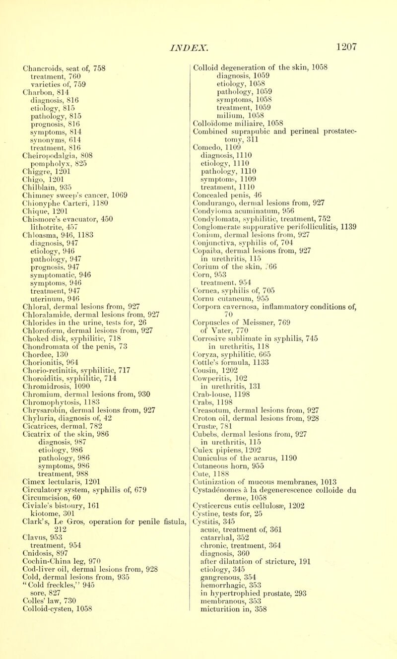 Chancroids, seat of, 758 treatment, 760 varieties of, 759 Charbon, 814 diagnosis, 816 etiology, 815 pathology, 815 prognosis, 816 symptoms, 814 synonyms, 614 treatment, 816 Cheiropodalgia, 808 pompholyx, 825 Chiggre, 1201 Chigo, 1201 Chilblain, 935 Chimney sweep's cancer, 1069 Cliionyphe Carteri, 1180 Chique, 1201 Chismore's evacuator, 450 lithotrite, 457 Chloasma, 946, 1183 diagnosis, 947 etiology, 946 pathology, 947 prognosis, 947 symptomatic, 946 symptoms, 946 treatment, 947 uterinum, 946 Chloral, dermal lesions from, 927 Chloralamide, dermal lesions from, 927 Chlorides in the urine, tests for, 26 Chloroform, dermal lesions from, 927 Choked disk, syphilitic, 718 Chondromata of the penis, 73 Chordee, 130 Chorionitis, 964 Chorio-retinitis, syphilitic, 717 Choroiditis, syphilitic, 714 Chromidrosis, 1090 Chromium, dermal lesions from, 930 Chromophytosis, 1183 Chrysarobin, dermal lesions from, 927 Chyluria, diagnosis of, 42 Cicatrices, dermal, 782 Cicatrix of the skin, 986 diagnosis, 987 etiology, 986 pathology, 986 symptoms, 986 treatment, 988 Cimex lectularis, 1201 Circulatory system, syphilis of, 679 Circumcision, 60 Civiale's bistoury, 161 kiotome, 301 Clark's, Le Gros, operation for penile fistula, 212 Clavus, 953 treatment, 954 Cnidosis, 897 Cochin-China leg, 970 Cod-liver oil, dermal lesions from, 928 Cold, dermal lesions from, 935 Cold freckles, 945 sore, 827 Colles' law, 730 Colloid-cysten, 1058 Colloid degeneration of the skin, 1058 diagnosis, 1059 etiology, 1058 pathology, 1059 symptoms, 1058 treatment, 1059 milium, 1058 Colloidome miliaire, 1058 Combined suprapubic and perineal prostatec- tomy, 311 Comedo, 1109 diagnosis, 1110 etiology, 1110 pathology, 1110 symptoms, 1109 treatment, 1110 Concealed penis, 46 Condurango, dermal lesions from, 927 Condyloma acuminatum, 956 Condylomata, syphilitic, treatment, 752 Conglomerate suppurative perifolliculitis, 1139 Conium, dermal lesions from, 927 Conjunctiva, syphilis of, 704 Copaiba, dermal lesions from, 927 in urethritis, 115 Corium of the skin, .66 Corn, 953 treatment, 954 Cornea, syphilis of, 705 Cornu cutaneum, 955 Corpora cavernosa, inflammatory conditions of, 70 Corpuscles of Meissner, 769 of Vater, 770 Corrosive sublimate in syphilis, 745 in urethritis, 118 Coryza, syphilitic, 665 Cottle's formula, 1133 Cousin, 1202 Cowperitis, 102 in urethritis, 131 Crab-louse, 1198 Crabs, 1198 Creasotum, dermal lesions from, 927 Croton oil, dermal lesions from, 928 Crustse, 781 Cubebs, dermal lesions from, 927 in urethritis, 115 Culex pipiens, 1202 Cuniculns of the acarus, 1190 Cutaneous horn, 955 Cute, 1188 Cutinization of mucous membranes, 1013 Cystadenomes a, la degenerescence colloide du derme, 1058 Cysticercus cutis cellulosae, 1202 Cystine, tests for, 25 Cystitis, 345 acute, treatment of, 361 catarrhal, 352 chronic, treatment, 364 diagnosis, 360 after dilatation of stricture, 191 etiology, 345 gangrenous, 354 hemorrhagic, 353 in hypertrophied prostate, 293 membranous, 353 micturition in, 358