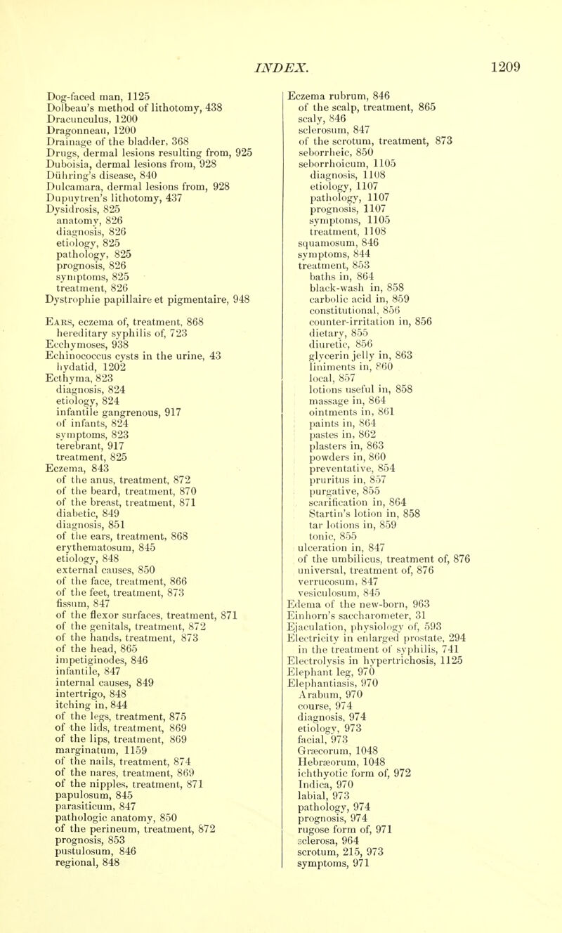Dog-faced man, 1125 Dolbeau's method of lithotomy, 438 Dracunculus, 1200 Dragonneau, 1200 Drainage of the bladder, 368 Drugs, dermal lesions resulting from, 925 Duboisia, dermal lesions from, 928 Diihring's disease, 840 Dulcamara, dermal lesions from, 928 Dupuytren's lithotomy, 437 Dysidrosis, 825 anatomy, 826 diagnosis, 826 etiology, 825 pathology, 825 prognosis, 826 symptoms, 825 treatment, 826 Dystrophic papillaire et pigmentaire, 948 Ears, eczema of, treatment, 868 hereditary syphilis of, 723 Ecchymoses, 938 Echinococcus cysts in the urine, 43 hydatid, 1202 Ecthyma, 823 diagnosis, 824 etiology, 824 infantile gangrenous, 917 of infants, 824 symptoms, 823 terebrant, 917 treatment, 825 Eczema, 843 of the anus, treatment, 872 of the beard, treatment, 870 of the breast, treatment, 871 diabetic, 849 diagnosis, 851 of the ears, treatment, 868 erythematosum, 845 etiology, 848 external causes, 850 of the face, treatment, 866 of the feet, treatment, 873 fissum, 847 of the flexor surfaces, treatment, 871 of the genitals, treatment, 872 of the hands, treatment, 873 of the head, 865 impetiginodes, 846 infantile, 847 internal causes, 849 intertrigo, 848 itching in, 844 of the legs, treatment, 875 of the lids, treatment, 869 of the lips, treatment, 869 marginatum, 1159 of the nails, treatment, 874 of the nares, treatment, 869 of the nipples, treatment, 871 papulosum, 845 parasiticum, 847 pathologic anatomy, 850 of the perineum, treatment, 872 prognosis, 853 pustulosum, 846 regional, 848 Eczema rubrum, 846 of the scalp, treatment, 865 scaly, 846 sclerosum, 847 of the scrotum, treatment, 873 seborrheic, 850 seborrhoicum, 1105 diagnosis, 1108 etiology, 1107 pathology, 1107 prognosis, 1107 symptoms, 1105 treatment, 1108 squamosum, 846 symptoms, 844 treatment, 853 baths in, 864 black-wash in, 858 carbolic acid in, 859 constitutional, 856 counter-irritation in, 856 dietary, 855 diuretic, 856 glycerin jelly in, 863 liniments in, F60 local, 857 lotions useful in, 858 massage in, 864 ointments in, 861 paints in, 864 pastes in, 862 plasters in, 863 powders in, 860 preventative, 854 pruritus in, 857 purgative, 855 scarification in, 864 Startin's lotion in, 858 tar lotions in, 859 tonic, 855 ulceration in, 847 of the umbilicus, treatment of, 876 universal, treatment of, 876 verrucosum, 847 vesiculosum, 845 Edema of the new-born, 963 Einhorn's saccharonieter, 31 Ejaculation, physiology of, 593 Electricity in enlarged prostate, 294 in the treatment of syphilis, 741 Electrolysis in hypertrichosis, 1125 Elephant leg, 970 Elephantiasis, 970 Arabum, 970 course, 974 diagnosis, 974 etiologv, 973 facial, 973 Graecorum, 1048 Hebrseorum, 1048 ichthyotic form of, 972 Indica, 970 labial, 973 pathology, 974 prognosis, 974 rugose form of, 971 sclerosa, 964 scrotum, 215, 973 symptoms, 971