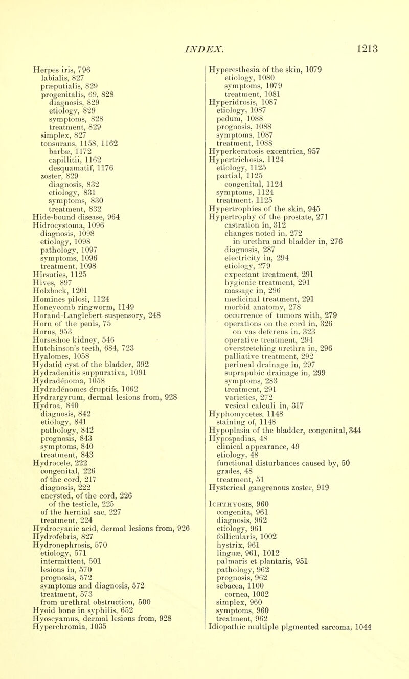 Herpes iris, 796 labialis, 827 preputial is, 8*29 progenitalis, 09, 828 diagnosis, 829 etiology, 829 symptoms, 828 treatment, 829 simplex, 827 tonsurans, 1158, 1162 barbse, 1172 capillitii, 1162 desquamatif, 1176 zoster, 829 diagnosis, 832 etiology, 831 symptoms, 830 treatment, 832 Hide-bound disease, 964 Hidrocystoma, 1096 diagnosis, 1098 etiology, 1098 pathology, 1097 symptoms, 1096 treatment, 1098 Hirsuties, 1125 Hives, 897 Holzbock, 1201 Homines pilosi, 1124 Honeycomb ringworm, 1149 Horand-Langlebert suspensory, 248 Horn of the penis, 75 Horns, 953 Horseshoe kidney, 546 Hutchinson's teeth, 684, 723 Hyalomes, 1058 Hydatid cyst of the bladder, 392 Hydradenitis suppurativa, 1091 Hydradenoma, 1058 Hydradenomes eruptifs, 1062 Hydrargyrum, dermal lesions from, 928 Hydroa, '840 diagnosis, 842 etiology, 841 pathology, 842 prognosis, 843 symptoms, 840 treatment, 843 Hydrocele, 222 congenital, 226 of the cord, 217 diagnosis, 222 encysted, of the cord, 226 of the testicle, 225 of the hernial sac, 227 treatment, 224 Hydrocyanic acid, dermal lesions from, 926 Hydrofebris, 827 Hydronephrosis, 570 etiology, 571 intermittent, 501 lesions in, 570 prognosis, 572 symptoms and diagnosis, 572 treatment, 573 from urethral obstruction, 500 Hvoid bone in syphilis, 652 Hyoscyamus, dermal lesions from, 928 Hyperchromia, 1035 Hyperesthesia of the skin, 1079 etiology, 1080 symptoms, 1079 treatment, 1081 Hyperidrosis, 1087 etiology, 1087 pedum, 1088 prognosis, 1088 symptoms, 1087 treatment, 1088 Hyperkeratosis excentrica, 957 Hypertrichosis, 1124 etiology, 1125 partial, 1125 congenital, 1124 symptoms, 1124 treatment. 1125 Hypertrophies of the skin, 945 Hypertrophy of the prostate, 271 castration in, 312 changes noted in, 272 in urethra and bladder in, 276 diagnosis, 287 electricity in, 294 etiology, 279 expectant treatment, 291 hygienic treatment, 291 massage in, 296 medicinal treatment, 291 morbid anatomy, 278 occurrence of tumors with, 279 operations on the cord in, 326 on vas deferens in, 323 operative treatment, 294 overstretching urethra in, 296 palliative treatment, 292 perineal drainage in, 297 suprapubic drainage in, 299 symptoms, 283 treatment, 291 varieties, 272 vesical calculi in, 317 Hyphomycetes, 1148 staining of, 1148 Hypoplasia of the bladder, congenita], 344 Hypospadias, 48 clinical appearance, 49 etiology, 48 functional disturbances caused by, 50 grades, 48 treatment, 51 Hysterical gangrenous zoster, 919 Ichthyosis, 960 congenita, 961 diagnosis, 962 etiology, 961 follicularis, 1002 hystrix, 961 lingua*, 961, 1012 pal maris et plantaris, 951 pathology, 962 prognosis, 962 sebacea, 1100 cornea, 1002 simplex, 960 symptoms, 960 treatment, 962 Idiopathic multiple pigmented sarcoma, 1044