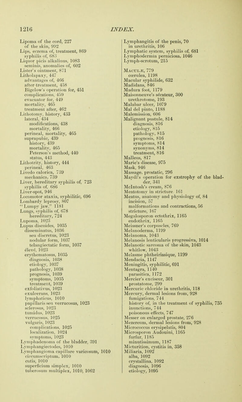 Lipoma of the cord, 227 of the skin, 992 Lips, eczema of, treatment, 869 syphilis of, 683 Liquor picis alkalinus, 1083 seminis, anomalies of, 602 Lister's ointment, 871 Litholapaxy, 447 advantages of, 466 after-treatment, 458 Bigelow's operation for, 451 complications. 459 evacuator for, 449 mortality, 465 treatment after, 462 Lithotomy, history, 433 lateral, 434 modifications, 438 mortality, 466 perineal, mortality, 465 suprapubic, 439 history, 439 mortality, 465 Peterson's method, 440 status, 443 Lithotrity, history, 444 perineal, 463 Livedo calorica, 739 mechanica, 739 Liver, hereditary syphilis of, 723 syphilis of, 686 Liver-spot, 946 Locomotor ataxia, syphilitic, 696 Lombardy leprosy, 807  Lumpy jaw, 1181 Lungs, syphilis of, 678 hereditary, 724 Lupoma, 1023 Lupus discoides, 1035 disseminatus, 1036 sen discretus, 1023 nodular form, 1037 telangiectatic form, 1037 eleve, 1023 erythematosus, 1035 diagnosis, 1038 etiology, 1037 pathology, 1038 prognosis, 1039 symptoms, 1035 treatment, 1039 exfoliativa, 1023 exulcerans, 1023 lymphatieus, 1010 papillaris sen verrucosus, 1023 sclerosus, 1023 tumidus, 1023 verrucosus, 1025 vulgaris, 1023 complications, 1025 localization, 1024 symptoms, 1023 Lymphadenoma of the bladder, 391 Lymphangiectodes, 1010 Lymphangioma capillare varicosum, 1010 circumscriptum, 1010 cutis, 1010 superficium simplex, 1010 tuberosum multiplex, 1010, 1062 Lymphangitis of the penis, 70 in urethritis, 106 Lymphatic system, syphilis of, 681 Lyinphodermia perniciosa, 1046 Lymph-scrotum, 215 Maculae, 779 coerulea, 1198 Macular syphilide, 632 Madidans, 846 Madura foot, 1179 Maisonneuve's secateur, 300 urethrotome, 193 Malabar ulcer, 1079 Mai del pinto, 1188 Malemission, 606 Malignant pustule, 814 diagnosis, 816 etiology, 815 pathology, 815 prognosis, 816 symptoms, 814 synonyms, 814 treatment, 816 Malleus, 817 Marie's disease, 975 Mask, 946 Massage, prostatic, 296 Maydl's operation for exstrophy of the blad- der, 341 Mcintosh's cream, 876 Meatotomy in stricture. 161 Meatus, anatomy and physiology of, 84 incision, 57 malformations and contractions, 56 stricture, 167 Megalosporon ectothrix, 1165 endothrix, 1165 Meissner's corpuscles, 769 Melanoderma, 1199 Melanoma, 1043 Melanosis lenticularis progressiva, 1014 Melanotic sarcoma of the skin, 1043 whitlow, 1043 Melasme phtheiriasique, 1199 Mendacia, 1147 Meningitis, syphilitic, 691 Mentagra, 1140 parasitica, 1172 Mercier's exciseur, 301 prostatome, 299 Mercuric chloride in urethritis, 118 Mercury, dermal lesions from, 928 fumigations, 744 history of, in the treatment of syphilis, 735 inunctions, 744 poisonous effects, 747 Messer on enlarged prostate, 276 Mezereum, dermal lesions from, 928 Micrococcus erysipelatis, 804 Microsporon Audouini, 1165 furfur, 1185 minutissimum, 1187 Micturition, cystitis in, 358 Miliaria, 1092 alba, 1092 crystallina, 1092 diagnosis, 1096 etiology, 1095