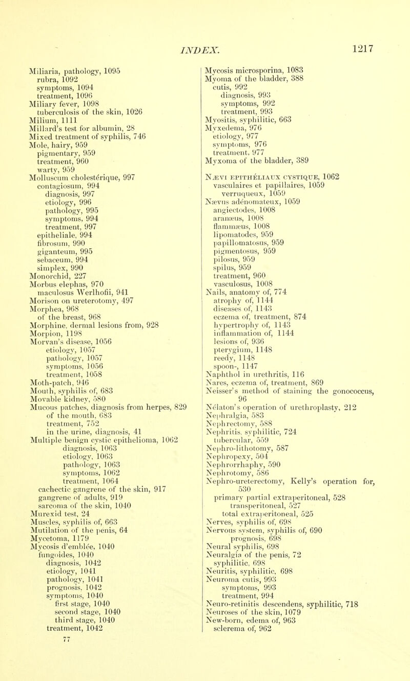Miliaria, pathology, 1095 rubra, 1092 symptoms, 1094 treatment, 1096 Miliary fever, 1098 tuberculosis of the skin, 1026 Milium, 1111 Millard's test for albumin, 28 Mixed treatment of syphilis, 746 Mole, hairy, 959 pigmentary, 959 treatment, 960 warty, 959 Molluscum choleste>ique, 997 contagiosum, 994 diagnosis, 997 etiology, 996 pathology, 995 symptoms, 994 treatment, 997 epitheliale, 994 fibrosum, 990 giganteum, 995 sebaceum, 994 simplex, 990 Monorchid, 227 Morbus elephas, 970 maculosus Werlhofii, 941 Morison on ureterotomy, 497 Morphea, 968 of the breast, 968 Morphine, dermal lesions from, 928 Morpion, 1198 Morvan's disease, 1056 etiology, 1057 pathology, 1057 symptoms, 1056 treatment, 1058 Moth-patch, 946 Mouth, syphilis of, 683 Movable kidney, 580 Mucous patches, diagnosis from herpes, 829 of the mouth, 683 treatment, 752 in the urine, diagnosis, 41 Multiple benign cystic epithelioma, 1062 diagnosis, 1063 etiologv, 1063 pathology, 1063 symptoms, 1062 treatment, 1064 cachectic gangrene of the skin, 917 gangrene of adults, 919 sarcoma of the skin, 1040 Murexid test, 24 Muscles, syphilis of, 663 Mutilation of the penis, 64 Mycetoma, 1179 Mycosis d'emblee, 1040 fungoides, 1040 diagnosis, 1042 etiology, 1041 pathology, 1041 prognosis. 1042 symptoms, 1040 first stage, 1040 second stage, 1040 third stage, 1040 treatment, 1042 77 Mycosis microsporina, 1083 Myoma of the bladder, 388 cutis, 992 diagnosis, 993 symptoms, 992 treatment, 993 Myositis, syphilitic, 663 Myxedema, 976 etiology, 977 symptoms, 976 treatment, 977 Myxoma of the bladder, 389 NjEvi epitheliaux cystique, 1062 vasculaires et papillaires, 1059 verruqueux, 1059 Nsevus adenomateux, 1059 angiectodes, 1008 aranaeus, 1008 flammseus, 1008 lipomatodes, 959 papillomatosis, 959 pignientosus, 959 pilosus, 959 spilus, 959 treatment, 960 vasculosus, 1008 Nails, anatomy of, 774 atrophy of, 1144 diseases of, 1143 eczema of, treatment, 874 hypertrophy of, 1143 inflammation of, 1144 lesions of, 936 pterygium, 1148 reedy, 1148 spoon-, 1147 Naphthol in urethritis, 116 Nares, eczema of, treatment, 869 Neisser's method of staining the gonococcus, 96 Nelaton's operation of urethroplasty, 212 Nephralgia, 583 Nephrectomy, 588 Nephritis, syphilitic, 724 tubercular, 559 Nephrolithotomy, 587 Nephropexy, 504 Nephrorrhaphy, 590 Nephrotomy, 586 Nephro-ureterectomy, Kelly's operation for, 530 primary partial extraperitoneal, 528 transperitoneal, 527 total extraperitoneal, 525 Nerves, syphilis of, 698 Nervous system, syphilis of, 690 prognosis, 698 Neural syphilis, 698 Neuralgia of the penis, 72 syphilitic, 698 Neuritis, syphilitic, 698 Neuroma cutis, 993 symptoms, 993 treatment, 994 Neuro-retinitis descendens, syphilitic, 718 Neuroses of the skin, 1079 New-born, edema of, 963 sclerema of, 962