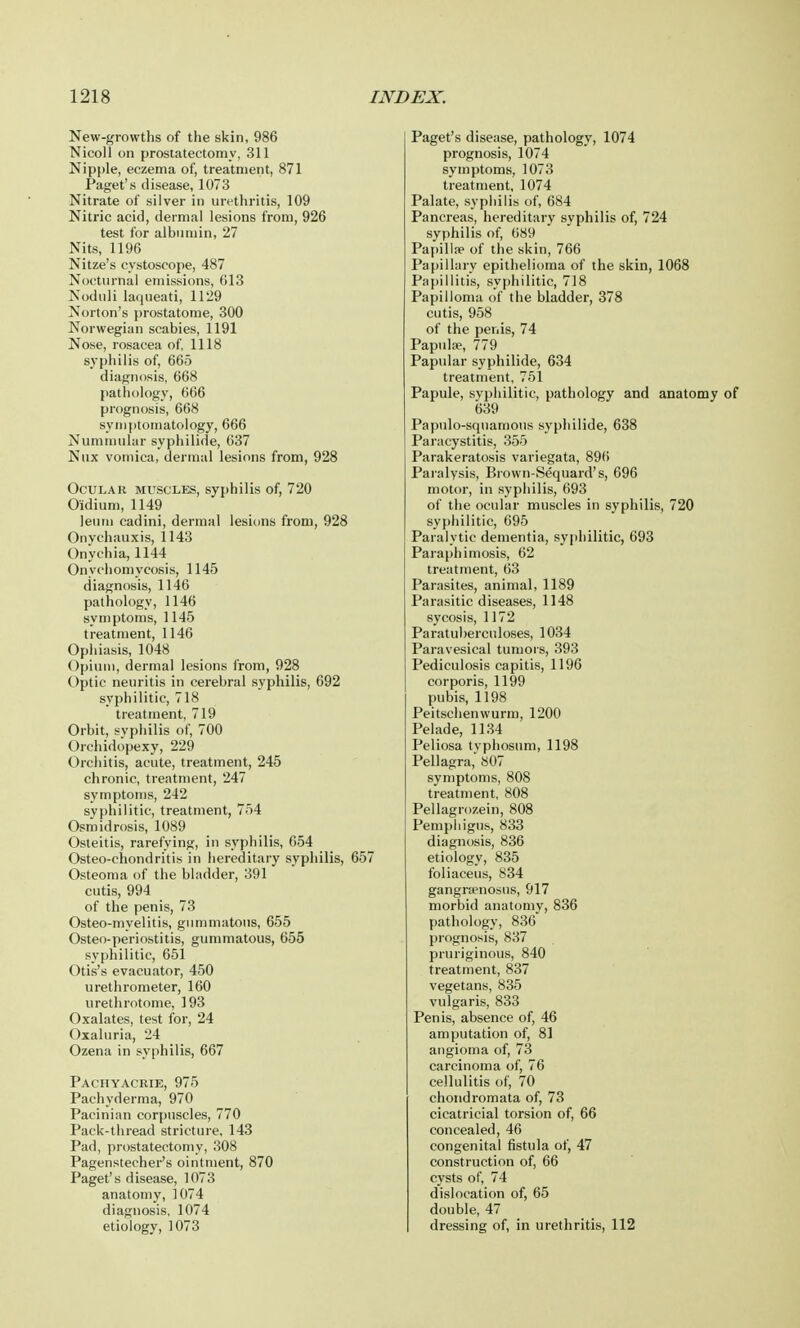 New-growths of the skin, 986 Nicoll on prostatectomy, 311 Nipple, eczema of, treatment, 871 Paget's disease, 1073 Nitrate of silver in urethritis, 109 Nitric acid, dermal lesions from, 926 test for albumin, 27 Nits, 1196 Nitze's cystoscope, 487 Nocturnal emissions, 613 Noduli laqueati, 1129 Norton's prostatome, 300 Norwegian scabies, 1191 Nose, rosacea of, 1118 syphilis of, 665 diagnosis, 668 pathology, 666 prognosis, 668 symptomatology, 666 Nummular syphilide, 637 Nux vomica, dermal lesions from, 928 Ocular muscles, syphilis of, 720 Oidium, 1149 leum cadini, dermal lesions from, 928 Onychauxis, 1143 Onychia, 1144 Onychomycosis, 1145 diagnosis, 1146 pathology, 1146 symptoms, 1145 treatment, 1146 Ophiasis, 1048 Opium, dermal lesions from, 928 Optic neuritis in cerebral syphilis, 692 syphilitic, 718 treatment, 719 Orbit, syphilis of, 700 Orchidopexy, 229 Orchitis, acute, treatment, 245 chronic, treatment, 247 symptoms, 242 syphilitic, treatment, 754 Osmidrosis, 1089 Osteitis, rarefying, in syphilis, 654 Osteo-chondritis in hereditary syphilis, 657 Osteoma of the bladder, 391 cutis, 994 of the penis, 73 Osteo-myelitis, gummatous, 655 Osteo-periostitis, gummatous, 655 syphilitic, 651 Otis's evacuator, 450 urethrometer, 160 urethrotome, 193 Oxalates, test for, 24 Oxaluria, 24 Ozena in syphilis, 667 Pachyacrie, 975 Pachyderma, 970 Pacinian corpuscles, 770 Pack-thread stricture, 143 Pad, prostatectomy, 308 Pagenstecher's ointment, 870 Paget's disease, 1073 anatomy, 1074 diagnosis, 1074 etiology, 1073 Paget's disease, pathology, 1074 prognosis, 1074 symptoms, 1073 treatment, 1074 Palate, syphilis of, 684 Pancreas, hereditary syphilis of, 724 syphilis of, 689 Papilla1 of the skin, 766 Papillary epithelioma of the skin, 1068 Papillitis, syphilitic, 718 Papilloma of the bladder, 378 cutis, 958 of the penis, 74 Papulse, 779 Papular syphilide, 634 treatment, 751 Papule, syphilitic, pathology and anatomy 639 Papulo-squamous syphilide, 638 Paracystitis, 355 Parakeratosis variegata, 896 Paralysis, Brown-Sequard's, 696 motor, in syphilis, 693 of the ocular muscles in syphilis, 720 syphilitic, 695 Paralytic dementia, syphilitic, 693 Paraphimosis, 62 treatment, 63 Parasites, animal, 1189 Parasitic diseases, 1148 sycosis, 1172 Paratuberculoses, 1034 Paravesical tumors, 393 Pediculosis capitis, 1196 corporis, 1199 pubis, 1198 Peitschenwurm, 1200 Pelade, 1134 Peliosa typhosum, 1198 Pellagra, 807 symptoms, 808 treatment, 808 Pellagrozein, 808 Pemphigus, 833 diagnosis, 836 etiology, 835 foliaceus, 834 gangra-nosus, 917 morbid anatomy, 836 pathology, 836 prognosis, 837 pruriginous, 840 treatment, 837 vegetans, 835 vulgaris, 833 Penis, absence of, 46 amputation of, 81 angioma of, 73 carcinoma of, 76 cellulitis of, 70 chondromata of, 73 cicatricial torsion of, 66 concealed, 46 congenital fistula of, 47 construction of, 66 cysts of, 74 dislocation of, 65 double, 47 dressing of, in urethritis, 112