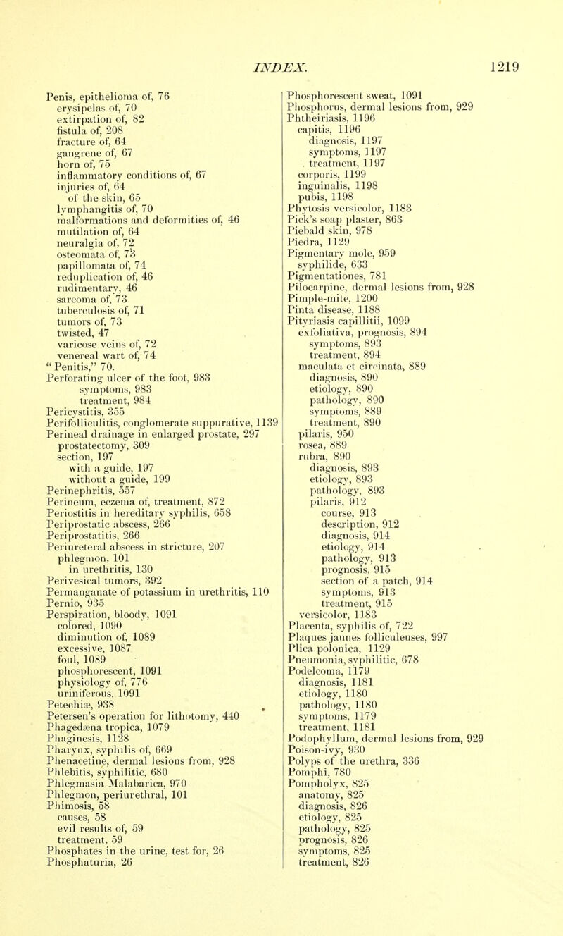 Penis, epithelioma of, 76 erysipelas of, 70 extirpation of, 82 fistula of, 208 fracture of, 64 gangrene of, 67 horn of, 75 inflammatory conditions of, 67 injuries of, 64 of the skin, 65 lymphangitis of, 70 malformations and deformities of, 46 mutilation of, 64 neuralgia of, 72 osteomata of, 73 papillomata of, 74 reduplication of, 46 rudimentary, 46 sarcoma of, 73 tuberculosis of, 71 tumors of, 73 twisted, 47 varicose veins of, 72 venereal wart of, 74 Penitis, 70. Perforating ulcer of the foot, 983 symptoms, 983 treatment, 984 Pericystitis, 355 Perifolliculitis, conglomerate suppurative, 1139 Perineal drainage in enlarged prostate, 297 prostatectomy, 309 section, 197 with a guide, 197 without a guide, 199 Perinephritis, 557 Perineum, eczema of, treatment, 872 Periostitis in hereditary syphilis, 658 Periprostatic abscess, 266 Periprostatitis, 266 Periureteral abscess in stricture, 207 phlegmon, 101 in urethritis, 130 Perivesical tumors, 392 Permanganate of potassium in urethritis, 110 Pernio, 935 Perspiration, bloody, 1091 colored, 1090 diminution of, 1089 excessive, 1087 foul, 1089 phosphorescent, 1091 physiology of, 776 uriniferous, 1091 Petechia, 938 Petersen's operation for lithotomy, 440 Phagedena tropica, 1079 Phaginesis, 1128 Pharynx, syphilis of, 669 Phenacetine, dermal lesions from, 928 Phlebitis, syphilitic, 680 Phlegmasia Malabarica, 970 Phlegmon, periurethral, 101 Phimosis, 58 causes, 58 evil results of, 59 treatment, 59 Phosphates in the urine, test for, 26 Phosphaturia, 26 Phosphorescent sweat, 1091 Phosphorus, dermal lesions from, 929 Phtheiriasis, 1196 capitis, 1196 diagnosis, 1197 symptoms, 1197 treatment, 1197 corporis, 1199 inguinalis, 1198 pubis, 1198 Phytosis versicolor, 1183 Pick's soaj) plaster, 863 Piebald skin, 978 Piedra, 1129 Pigmentary mole, 959 syphilide, 633 Pigrnentationes, 781 Pilocarpine, dermal lesions from, 928 Pimple-mite, 1200 Pinta disease, 1188 Pityriasis capillitii, 1099 exfoliativa, prognosis, 894 symptoms, 893 treatment, 894 maculata et cirfinata, 889 diagnosis, 890 etiology, 890 pathology, 890 symptoms, 889 treatment, 890 pilaris, 950 rosea, 889 rubra, 890 diagnosis, 893 etiology, 893 pathology, 893 pilaris, 912 course, 913 description, 912 diagnosis, 914 etiology, 914 pathology, 913 prognosis, 915 section of a patch, 914 symptoms, 913 treatment, 915 versicolor, 1183 Placenta, syphilis of, 722 Plaques jaunes folliculeuses, 997 Plica polonica, 1129 Pneumonia, syphilitic, 678 Podelcoma, 1179 diagnosis, 1181 etiology, 1180 pathology, 1180 symptoms, 1179 treatment, 1181 Podophyllum, dermal lesions from, 929 Poison-ivy, 930 Polyps of the urethra, 336 Pom phi, 780 Pompholyx, 825 anatomy, 825 diagnosis, 826 etiology, 825 pathology, 825 prognosis, 826 symptoms, 825 treatment, 826