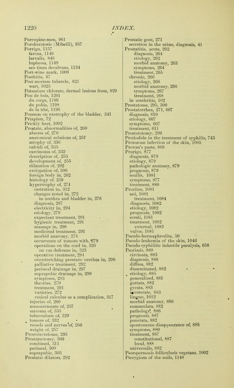 Porcupine-men, 961 Porokeratosis (Mibelli), 957 Porrigo, 1157 favosa, 1149 larvalis, 846 lupinosa, 1149 sen tinea decalvans, 1134 Port-wine mark, 1008 Posthitis, 67 Post-mortem tubercle, 821 wart, 1025 Potassium chlorate, dermal lesions from, 929 Pou de bois, 1201 du corps, 1199 du pubis, 1198 de la tete, 1196 Pousson on exstrophy of the bladder, 341 Priapism, 72 Prickly heat, 1092 Prostate, abnormalities of, 260 abscess of, 270 anatomical relations of, 257 atrophy of, 336 calculi of, 335 carcinoma of, 332 description of, 255 development of, 255 dilatation of, 292 extirpation of, 300 foreign body in, 262 histology of, 259 hypertrophy of, 271 castration in, 312 changes noted in, 272 in urethra and bladder in, 276 diagnosis, 287 electricity in, 294 etiology, 279 expectant treatment, 291 hygienic treatment, 291 massage in, 296 medicinal treatment, 291 morbid anatomy, 278 occurrence of tumors with, 279 operations on the cord in, 326 on vas deferens in, 323 operative treatment, 204 overstretching prostatic urethra in, 296 palliative treatment, 292 perineal drainage in. 297 suprapubic drainage in, 299 symptoms, 283 theories, 279 treatment, 291 varieties, 272 vesical calculus as a complication, 317 injuries of, 260 measurements of, 257 sarcoma of, 335 tuberculosis of, 329 tumors of, 332 vessels and nerves of, 260 weight of, 257 Prostatectatome, 295 Prostatectomy, 300 combined, 311 perineal, 309 suprapubic, 303 Prostatic dilators, 292 Prostatic gout, 271 secretion in the urine, diagnosis, 41 Prostatitis, acute, 262 diagnosis, 264 etiology, 262 morbid anatomy, 263 symptoms, 264 treatment, 265 chronic, 266 etiology, 266 morbid anatomy, 266 symptoms, 267 treatment, 268 in urethritis, 102 Prostatome, 295, 300 Prostatorrhea, 271, 607 diagnosis, 610 etiology, 607 symptoms, 607 treatment, 611 Prostatotomy, 299 Protiodide in the treatment of syphilis, 743 Protozoan infection of the skin, 1005 Provan's paste, 868 Prurigo, 877 diagnosis, 879 etiology, 879 pathologic anatomy, 879 prognosis, 879 senilis, 1081 symptoms, 877 treatment, 880 Pruritus, 1081 ani, 1081 treatment, 1084 diagnosis, 1082 etiology, 1082 prognosis, 1082 scroti, 1081 treatment, 1082 external, 1083 vulva;, 1081 Pseudo-hermaphrodite, 50 Pseudo-leukemia of the skin, 1046 Pseudo-syphilitic infantile paralysis, 658 Psoriasis^ 880 ci rein at a, 883 diagnosis, 886 diflusa, 882 disseminated, 882 , etiology, 885 generalized, 881 guttata, 882 gyrata, 883 inveterate, ScS3 lingua>, 1012 morbid anatomy, 886 nummulata, 882 pathology*, 886 prognosis. 887 punctata, 882 spontaneous disappearance of, 885 symptoms, 880 treatment, 887 constitutional, 887 local, 888 universalis, 882 Psorspermosis follicularis vegetans, 1002 Pterygium of the nails, 1148