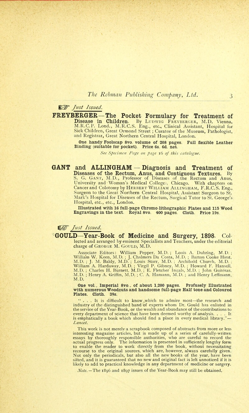 j^p Just Issued. FREYBERGER — The Pocket Formulary for Treatment of Disease in Children. By Ludwig Freyberger, M.D. Vienna, M.R.C.P. Lond., M.R.C.S. Eng., etc., Clinical Assistant, Hospital for Sick Children, Great Ormond Street ; Curator of the Museum, Pathologist, and Registrar, Great Northern Central Hospital, London. One handy Foolscap 8vo. volume of 208 pages. Full flexible Leather Binding (suitable for pocket). Price 6s. 6d. net. See Specimen Page on page 16 of this catalogue. GANT and ALLINGHAM — Diagnosis and Treatment of Diseases of the Rectum, Anus, and Contiguous Textures. By S. G. Gant, M.D., Professor of Diseases of the Rectum and Anus, University and Woman's Medical College , Chicago. With chapters on Cancer and Colotomy by Herbert William Allingham, F.R.C.S. Eng., Surgeon to the Great Northern Central Hospital, Assistant Surgeon to St. Mark's Hospital for Diseases of the Rectum, Surgical Tutor to St. George's Hospital, etc., etc., London. Illustrated with 16 full-page Chromo-lithographic Plates and 115 Wood Engravings in the text. Royal 8vo. 400 pages. Cloth. Price 19s. l|Sir Just Issued. GOULD—Year-Book of Medicine and Surgery, 1898. Col lected and arranged by eminent Specialists and Teachers, under the editorial charge of George M. Gould, M.D. Associate Editors: William Pepper, M.D. ; Louis A. Duhring, M.D. ; William W. Keen, M.D. ; J. Chalmers Da Costa, M.D. ; Barton Cooke Hirst, M.D. ; J. M. Baldy, M.D. ; Louis Starr, M.D. ; Archibald Church, M.D. ; William A. Hardaway, M.D. ; Virgil P. Gibney, M.D. ; Howard F. Hansell. M.D. ; Charles H. Burnett, M.D. ; E. Fletcher Ingals, M.D. ; John Guite>as, M.D. ; Henry A. Griffin, M.D. ; C. A. Hamann, M.D. ; and Henry Leffmann, M.D. One vol., Imperial 8vo., of about 1,200 pages. Profusely Illustrated with numerous Woodcuts and handsome full-page Half tone and Coloured Plates. Cloth. 38s. ... It is difficult to know .which to admire most—the research and industry of the distinguished band of experts whom Dr. Gould has enlisted in the service of the Year-Book, or the wealth and abundance of the contributions to every department of science that have been deemed worthy of analysis. ... It is emphatically a book which should find a place in every medical library.— Lancet. This work is not merely a scrapbook composed of abstracts from more or less interesting magazine articles, but is made up of a series of carefully-written essays by thoroughly responsible authorities, who are careful to record the actual progress only. The information is presented in sufficiently lengthy form to enable the reader to work directly from the book, without necessitating recourse to the original sources, which are, however, always carefully given. Not only the periodicals, but also all the new books of the year, have been sifted, and it is guaranteed that no new and original fact is left unnoticed if it is likely to add to practical knowledge in any department of medicine or surgery. Note. — The 1896 and 1897 issues of the Year-Book may still be obtained.