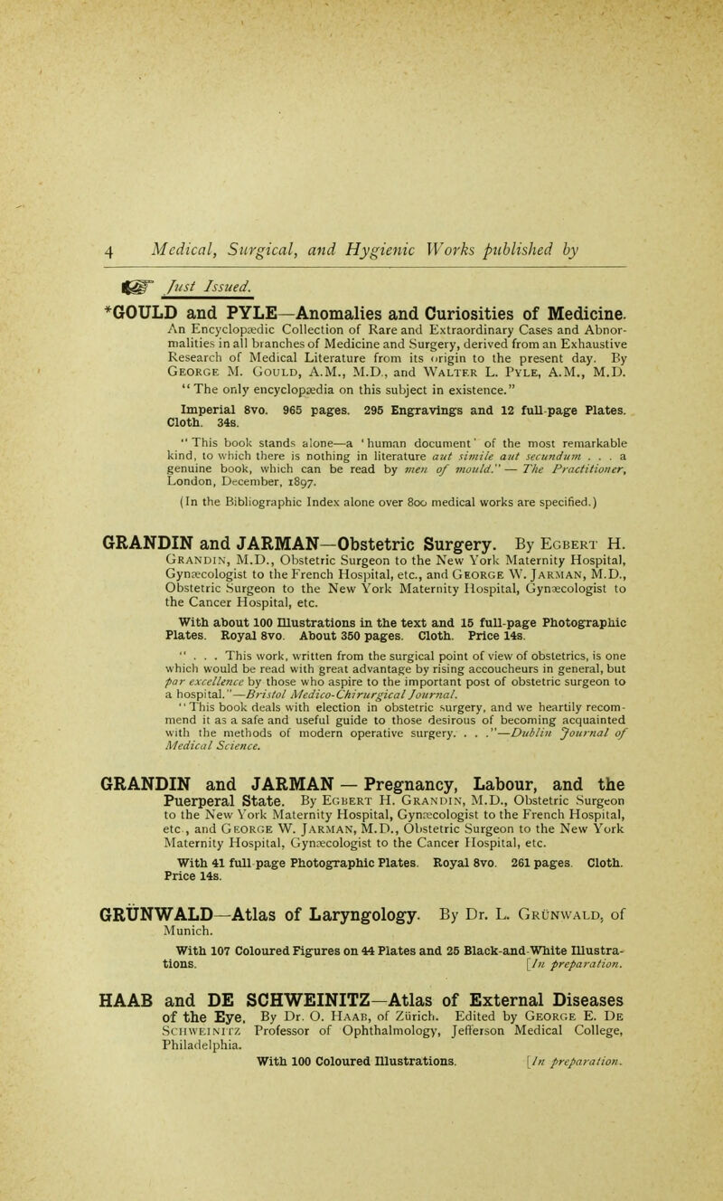<§T Just Issued. *GOULD and PYLE—Anomalies and Curiosities of Medicine. An Encyclopaedic Collection of Rare and Extraordinary Cases and Abnor- malities in all branches of Medicine and Surgery, derived from an Exhaustive Research of Medical Literature from its origin to the present day. By George M. Gould, A.M., M.D., and Walter L. Pyle, A.M., M.D. The only encyclopaedia on this subject in existence. Imperial 8vo. 965 pages. 295 Engravings and 12 full-page Plates. Cloth. 34s. This book stands alone—a 'human document' of the most remarkable kind, to which there is nothing in literature aut simile aut secundum ... a genuine book, which can be read by men of mould.—The Practitioner, London, December, 1897. (In the Bibliographic Index alone over 800 medical works are specified.) GRANDIN and JARMAN—Obstetric Surgery. By Egbert H. Grandin, M.D., Obstetric Surgeon to the New York Maternity Hospital, Gynaecologist to the French Hospital, etc., and George W. Jarman, M.D., Obstetric Surgeon to the New York Maternity Hospital, Gynaecologist to the Cancer Hospital, etc. With about 100 Illustrations in the text and 15 full-page Photographic Plates. Royal 8vo. About 350 pages. Cloth. Price 14s. ... This work, written from the surgical point of view of obstetrics, is one which would be read with great advantage by rising accoucheurs in general, but par excellence by those who aspire to the important post of obstetric surgeon to a hospital.—Bristol Medico-Chirurgical Journal.  This book deals with election in obstetric surgery, and we heartily recom- mend it as a safe and useful guide to those desirous of becoming acquainted with the methods of modern operative surgery. . . .—Dublin Journal of Medical Science. GRANDIN and JARMAN — Pregnancy, Labour, and the Puerperal State. By Egbert H. Grandin, M.D., Obstetric Surgeon to the New York Maternity Hospital, Gynaecologist to the French Hospital, etc, and George W. Jarman, M.D., Obstetric Surgeon to the New York Maternity Hospital, Gynaecologist to the Cancer Hospital, etc. With 41 full page Photographic Plates. Royal 8vo. 261 pages. Cloth. Price 14s. GRUNWALD—Atlas of Laryngology. By Dr. L. Grunwald, of Munich. With 107 Coloured Figures on 44 Plates and 25 Black-and-White Illustra- tions, [/u preparation. HAAB and DE SCHWEINITZ—Atlas of External Diseases of the Eye. By Dr. O. Haab, of Zurich. Edited by George E. De Schwei nitz Professor of Ophthalmology, Jefferson Medical College, Philadelphia. With 100 Coloured Illustrations. [In preparation.