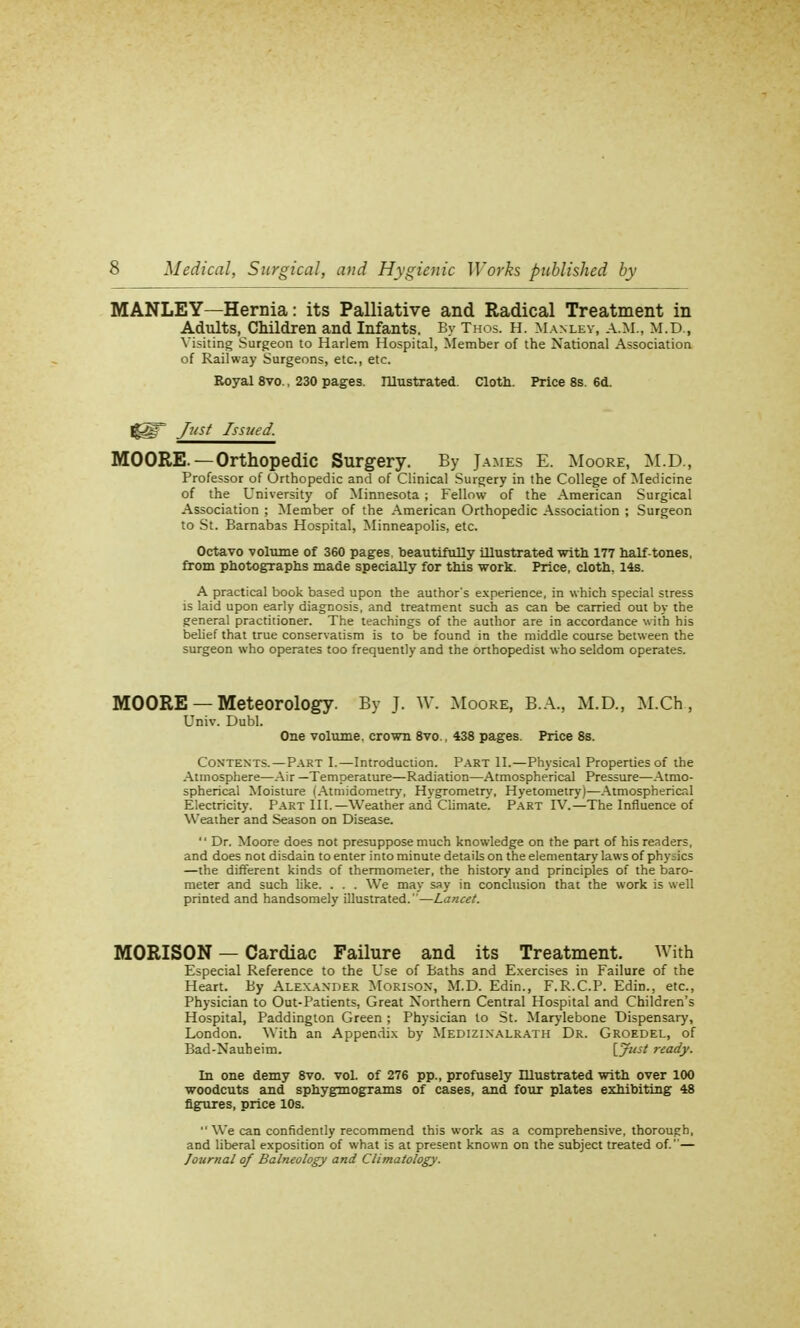 MANLEY—Hernia: its Palliative and Radical Treatment in Adults, Children and Infants. By Thos. H. Manuby, A.M., M.D., Visiting Surgeon to Harlem Hospital, Member of the National Association of Railway Surgeons, etc., etc. Royal 8vo., 230 pages. Illustrated. Cloth. Price 8s. 6d. ggr fost Issued. MOORE.—Orthopedic Surgery. By James E. Moore, M.D., Professor of Orthopedic and of Clinical Surgery in the College of Medicine of the University of Minnesota ; Fellow of the American Surgical Association ; Member of the American Orthopedic Association ; Surgeon to St. Barnabas Hospital, Minneapolis, etc. Octavo volume of 360 pages, beautifully Ulustrated with 177 half-tones, from photographs made specially for this work. Price, cloth. 14s. A practical book based upon the author's experience, in which special stress is laid upon early diagnosis, and treatment such as can be carried out by the general practitioner. The teachings of the author are in accordance with his belief that true conservatism is to be found in the middle course between the surgeon who operates too frequently and the orthopedist who seldom operates. MOORE — Meteorology. By J. W. Moore, B.A., M.D., M.Ch, Univ. Dubl. One volume, crown 8vo., 438 pages. Price 8s. Contents.—Part I.—Introduction. Part II.—Physical Properties of the Atmosphere—Air —Temperature—Radiation—Atmospherical Pressure—Atmo- spherical Moisture (Atmidometry, Hygrometry, Hyetometry)—Atmosphericr.l Electricity. Part III.—Weather and Climate'. Part IV.—The Influence of Weather and Season on Disease.  Dr. Moore does not presuppose much knowledge on the part of his readers, and does not disdain to enter into minute details on the elementary laws of physics —the different kinds of thermometer, the history and principles of the baro- meter and such like. . . . We may say in conclusion that the work is well printed and handsomely illustrated.—Lancet. M0RIS0N — Cardiac Failure and its Treatment. With Especial Reference to the Use of Baths and Exercises in Failure of the Heart. By Alexander Morison, M.D. Edin., F.R.C.P. Edin., etc., Physician to Out-Patients, Great Northern Central Hospital and Children's Hospital, Paddington Green ; Physician to St. Marylebone Dispensary, London. With an Appendix by Medizinalrath Dr. Groedel, of Bad-Nauheim. [.?■>' ready. In one demy 8vo. vol. of 276 pp., profusely Illustrated with over 100 woodcuts and sphygmograms of cases, and four plates exhibiting 48 figures, price 10s.  We can confidently recommend this work as a comprehensive, thorough, and liberal exposition of what is at present known on the subject treated of.— Journal of Balneology and Climatology.