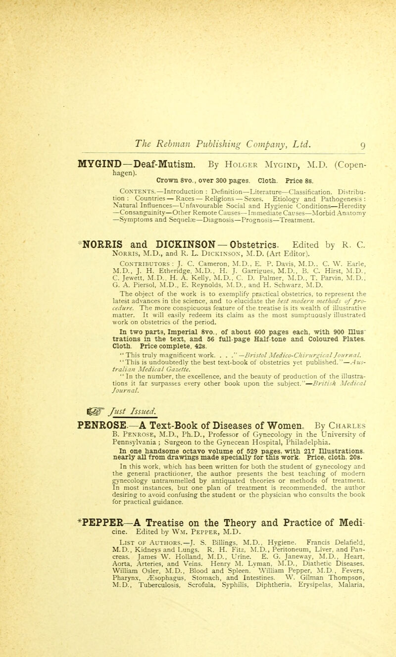 MYGIND —Deaf-Mutism. By Holger Mygind, M.D. (Copen- hagen). Crown 8vo., over 300 pages. Cloth. Price 8s. Contents.—Introduction : Definition—Literature—Classification. Distribu- tion : Countries — Races—Religions — Sexes. Etiology and Pathogenesis: Natural Influences—Unfavourable Social and Hygienic Conditions—Heredity —Consanguinity—Other Remote Causes—Immediate Causes—Morbid Anatomy —Symptoms and Sequelae—Diagnosis—Prognosis—Treatment. NORMS and DICKINSON —Obstetrics. Edited by R. C. Norris, M.D., and R. L. Dickinson, M.D. (Art Editor). Contributors: J. C. Cameron, M.D.. E. P. Davis, M.D.. C. W. Earle, M.D., J. H. Etheridge, M.D., H. J. Garrieues, M.D., B. C. Hirst, M.D., C. Jewett, M.D.. H. A. Kelly, M.D., C. D. Palmer, M.D., T. Parvin, M.D., G. A. Piersol, M.D., E. Reynolds, M.D., and H. Schwarz. M.D. The object of the work is to exemplify practical obstetrics, to represent the latest advances in the science, and to elucidate the test modern methods of pro- cedure. The more conspicuous feature of the treatise is its wealth of illustrative matter. It will easily redeem its claim as the most sumptuously illustrated work on obstetrics of the period. In two parts, Imperial 8vo., of about 600 pages each, with 900 nius trations in the text, and 56 full-page Half-tone and Coloured Plates. Cloth. Price complete, 42s.  This truly magnificent work. . . . —Bristol Medico-Chirurgical Journal. This is undoubtedly the best text-book of obstetrics yet published.—Aus- tralian Medical Gazette.  In the number, the excellence, and the beauty of production of the illustra- tions it far surpasses every other book upon the subject.—British Medical Journal. !§§r Just Issued. PENROSE.—A Text-Book of Diseases of Women. By Charles B. Penrose, M.D., Ph.D., Professor of Gynecology in the University of Pennsylvania ; Surgeon to the Gynecean Hospital, Philadelphia. In one handsome octavo volume of 529 pages, with 217 Illustrations, nearly all from drawings made specially for this work. Price, cloth. 20s. In this work, which has been written for both the student of gynecology and the general practitioner, the author presents the best teaching of modern gynecology untrammelled by antiquated theories or methods of treatment. In most instances, but one plan of treatment is recommended, the author desiring to avoid confusing the student or the physician who consults the book for practical guidance. *PEPPER—A Treatise on the Theory and Practice of Medi- cine. Edited by Wm. Pepper, M.D. List of Authors.—J. S. Billings. M.D., Hygiene. Francis Delafield, M.D., Kidneys and Lungs. R. H. Fitz, M.D., Peritoneum, Liver, and Pan- creas. James W. Holland, M.D., Urine. E. G. Janeway, M.D., Heart, Aorta, Arteries, and Veins. Henry M. Lyman, M.D., Diathetic Diseases. William Osier, M.D., Blood and Spleen. William Pepper, M.D , Fevers, Pharynx, -Esophagus, Stomach, and Intestines. W. Gilman Thompson, M.D., Tuberculosis, Scrofula, Syphilis, Diphtheria, Erysipelas, Malaria,