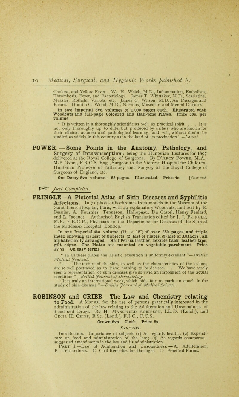 Cholera, and Yellow Fever. W. H. Welch, M.D., Inflammation, Embolism, Thrombosis, Fever, and Bacteriology. James T. Whittaker, M.D., Scarlatina, Measles, Rdtheln, Variola, etc. James C. Wilson, M.D., Air Passages and Pleura. Horatio C. Wood, M.D., Nervous, Muscular, and Mental Diseases. In two Imperial 8vo. volumes of 1,000 pages each. Illustrated with Woodcuts and fall-page Coloured and Half-tone Plates. Price 30s. per volume  It is written in a thoroughly scientific as well as practical spirit. ... It is not only thoroughly up to date, but produced by writers who are known for their clinical acumen and pathological learning, and will, without doubt, be studied as widely in this country as in the land of its production. —Lancet. POWER. — Some Points in the Anatomy, Pathology, and Surgery of Intussusception : being the Hunterian Lectures for 1897 delivered at ihe Royal College of Surgeons. By D'Arcy Power, M.A., M.B. Oxon., F.R.C.S. Eng., Surgeon to the Victoria Hospital for Children, Hunterian Professor of Pathology and Surgery at the Royal College of Surgeons of England, etc. One Demy 8vo. volume. 83 pages. Illustrated. Price 4s. [fust out. JSs3 Just Completed. PRINGLE—A Pictorial Atlas of Skin Diseases and Syphilitic Affections, In 71 photo-lithochromes from models in the Museum of the Saint Louis Hospital, Paris, with 49 explanatory Woodcuts, and text by E. Besnier, A. Fournier, Tenneson, Hallopeau, Du Castel, Henry Feulard, and L. Jacquet. Authorised English Translation edited by J. J. Pringle, M.B.. F.R.C P., Physician to the Department for Diseases of the Skin at the Middlesex Hospital, London. In one Imperial 4to. volume (11 x 15) of over 350 pages, and triple index showing (1) List of Subjects. (2) List of Plates, (3i List of Authors ; all alphabetically arranged. Half Persia leather, flexible back, leather tips, gilt edges. The Plates aie mounted on vegetable parchment Price £7 7s. On easy terms.  In all these plates the artistic execution is uniformly excellent.—Drit.sk Medical Journal. ... The texture of the skin, as well as the characteristics of the lesions, are so well portrayed as to leave nothing to be desired. . . . We have rarely seen a representation of skin diseases give so vivid an impression of the actual condition.—British Journal of Dermatology.  It is truly an international work, which bids fair to mark an epoch in the study of skin diseases.—Dublin Journal of Medical Science. ROBINSON and CRIBB —The Law and Chemistry relating to Food. A Manual for the use of persons practically interested in the administration of the law relating to the Adulteration and Unsoundness of Food and Drugs. By H. Mansfield Robinson, LL.D. (Lond.), and Cecil H. Cribb, B.Sc. (Lond.), F.I.C., F.C.S. Crown 8vo. Cloth. Price 8s Synopsis. Introduction. Importance of subjects (1) As regards health ; (2) Expendi- ture on food and administration of the law; (3) As regards commerce— suggested amendments in the law and its administration. Fart I.—Law of Adulteration and Unsoundness.—A. Adulteration. B. Unsoundness. C. Civil Remedies for Damages. D. Practical Forms.