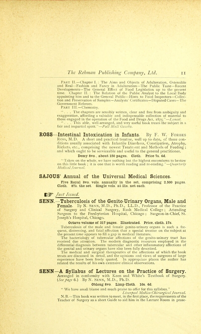 Part II.—Chapter I. : The Aims and Objects of Adulteration, Ostensible and Real—Fashion and Fancy in Adulteration—The Public Taste—Recent Developments—The General Effect of F'ood Legislation up to the present time. Chapter II. : The Relation of the Public Analyst to the Local Body appointing him and to the General Public—Hints to Food Inspectors—Collec- tion and Preservation of Samples—Analysts' Certificates—Disputed Cases—The Government Referees. PART III.—Chemistry. ... The chapters are sensibly written, clear and free from ambiguity and exaggeration, affording a valuable and indispensable collection of material to those engaged in the operation of the Food and Drugs Act, 1875.—Lancet. ... This able, well-arranged, and very useful book treats the subject in a fair and impartial spirit.—Pall Mall Gazette. ROSS—Intestinal Intoxication in Infants. By F. W. Forbes Ross, M.D. A short and practical treatise, well up to date, of those con- ditions usually associated with Infantile Diarrhrea, Constipation, Atrophy, Rickets, etc., comprising the newest Treatr ent and Methods of Feeding ; and which ought to be serviceable and useful to the general practitioner. Demy 8vo., about 150 pages. Cloth. Price 7s. 6d. Taken on the whole, we have nothing but the highest encomiums to bestow on this little book ; it is one that is worth reading and re-reading.—Quarterly Medical Journal. SAJOUS Annual of the Universal Medical Sciences. Five Royal 8vo. vols, annually in the set, comprising 2,500 pages. Cloth. 87s. the set. Single vols, at 21s. net each. Just Issued. SENN.—Tuberculosis of the Genitourinary Organs, Male and Female- 3y N. Senn, M.D., Ph.D., LL.D., Professor of the Practice of Surgery and Clinical Surgery, Rush Medical College ; Attending Surgeon to the Presbyterian Hospital, Chicago ; Suigeon-in-Chief, St. Joseph's Hospital, Chicago. Octavo volume of 317 pages. Illustrated. Price, cloth, 17s. Tuberculosis of the male and female genito-urinary organs is such a fre- quent, distressing, and fatal affection that a special treatise on the subject at the present time appears to fill a gap in medical literature. The bacteriology of tubercular affections of the genito-urinary tract has received due attention. The modern diagnostic resources employed in the differential diagnosis between tubercular and other inflammatory affections of the genital and urinary organs have also been fully described. The medical and surgical therapeutics of the affections of which the book treats are discussed in detail, and the opinions and views of surgeons of large experience have been freely quoted. In appropriate places the author has related the results of his own extensive clinical observations. SENN—A Syllabus of Lectures on the Practice of Surgery. Arranged in conformity with Keen and White's Textbook of Surgery. {Seepage 6.) By N. Senn, M.D., Ph.D. Oblong 8vo. Limp Cloth. 10s. 6d.  We have small blame and much praise to offer for this syllabus. Liverpool Medico-Chiricrgical Journal. N.B.—This book was written to meet, in the first place, the requirements of the Teacher of Surgery as a short Guide to aid him in the Lecture Room in prose-