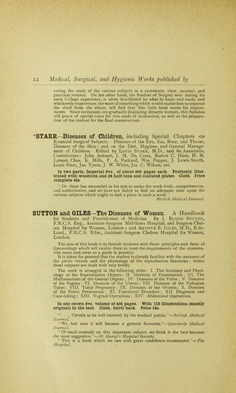cuting the study of the various subjects in a systematic, clear, succinct, and practical manner. On the other hand, the Student of Surgery who during his early College experience, is often bewildered by what he hears and reads, and who keenly experiences the want of something which would enable him to separate the chaff from the wheat, will find that this little book meets his require- ments. Since recitations are gradually displacing didactic lectures, this Syllabus will prove of special value for this mode of instruction, as well as the prepara- tion of the student for the final examinations. *STARR—Diseases Of Children, including Special Chapters on Essential Surgical Subjects. Diseases of the Eye, Ear, Nose, and Throat, Diseases of the Skin ; and on the Diet, Hygiene, and General Manage- ment of Children. Edited by Louis Starr, M.D., and 60 Associates. Contributors: John Ashurst, J. M. Da Costa, Barton C. Hirst, H. M. Lyman, Chas. K. Mills, F. A. Packard, Wm. Pepper, J. Lewis Smith, Louis Starr, Jas. Tyson, J. W. White, Jas. C. Wilson, etc. In two parts, Imperial 8vo., of about 600 pages each. Profusely illus- trated with woodcuts and 28 half-tone and coloured plates. Cloth. Price complete 42s.  Dr. Starr has succeeded in his aim to make the work fresh, comprehensive, and authoritative, and we have not failed to find an adequate note upon the various subjects which ought to find a place in such a work. British .Medical Journal. SUTTON and GILES—The Diseases of Women. A Handbook for Students and Practitioners of Medicine. By J. Bland Sutton, F.R.C.S. Eng., Assistant-Surgeon Middlesex Hospital, and Surgeon Chel- sea Hospital for Women, London ; and Arthur E. Giles, M.D., B.Sc. Lond., F.R.C.S. Edin., Assistant-Surgeon Chelsea Hospital for Women, London. The aim of this book is to furnish students with those principles and facts of Gynaecology which will enable them to meet the requirements of the examina- tion room and serve as a guide in practice. It is taken for granted that the student is already familiar with the anatomv of the pelvic viscera and the physiology of the reproductive functions ; hence these subjects are dealt with very briefly. The work is arranged in the following order : I. The Anatomy and Physi- ology of the Reproductive Organs; II. Methods of Examination; III. The Malformations of the Genital Organs ; IV. Diseases of the Vulva ; V. Diseases of the Vagina ; VI. Diseases of the Uterus; VII. Diseases of the Fallopian Tubes; VIII. Tubal Pregnancy; IX. Diseases of the Ovaries; X. Diseases of the Pelvic Peritoneum ; XI. Functional Disorders ; XII. Diagnosis and Case-taking ; XIII. Vaginal Operations ; XIV. Abdominal Operations. In one crown 8vo. volume of 436 pages. With 115 IUustrations (mostly original) in the text. Cloth, forril back. Price 14s. ... Certain to be well received by the medical public.—British Medical Journal. We feel sure it will become a general favourite.—Quarterly Medical Journal.  Of small manuals on this important subject, we think it the best because the most suggestive.—St. George's Hospital Gazette. This is a book which we can with great confidence recommend.—The Hospital.