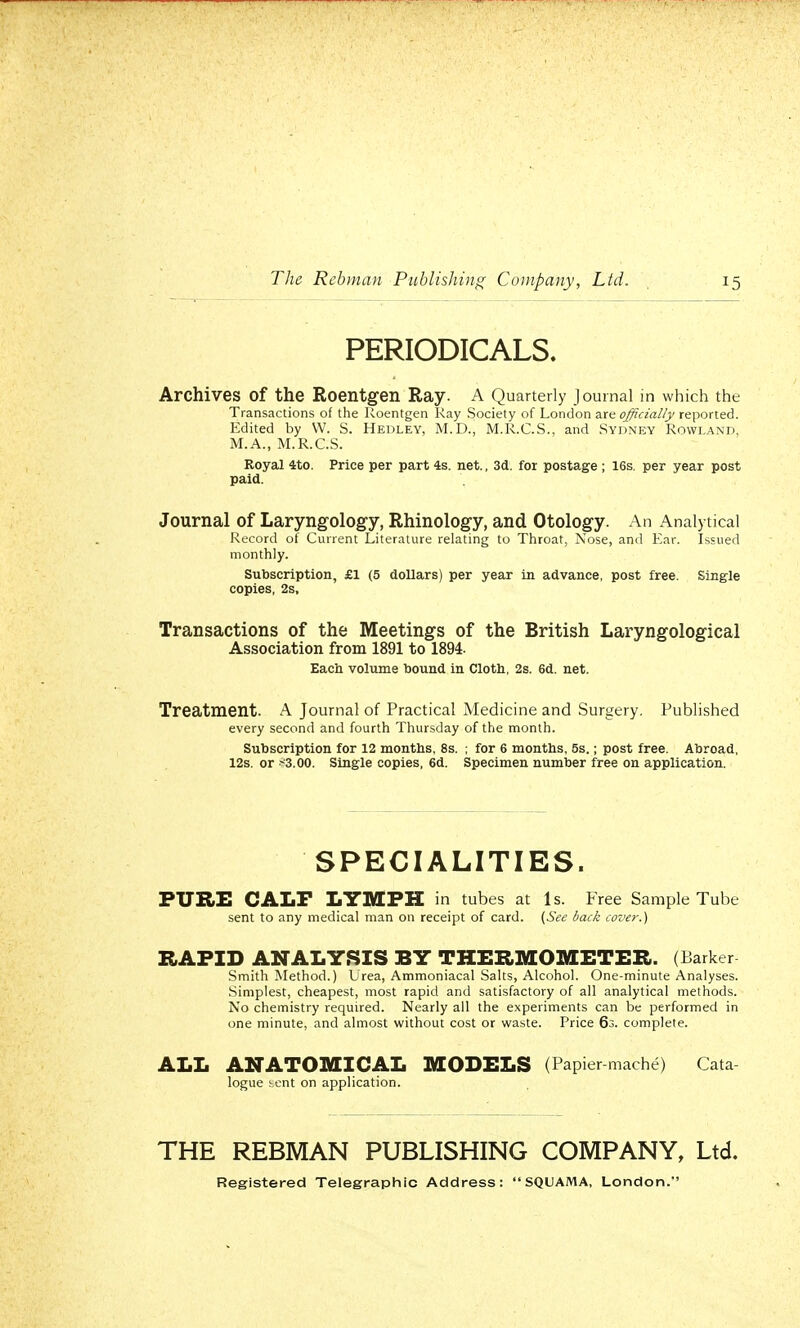 PERIODICALS. Archives Of the Roentgen Ray. A Quarterly Journal in which the Transactions of the Roentgen Ray Society of London are officially reported. Edited by VV. S. Hedley, M.D., M.R.C.S., and Sydney Rowland, M.A., M.R.C.S. Royal 4to. Price per part 4s. net., 3d. for postage ; 16s. per year post paid. Journal of Laryngology, Rhinology, and Otology. An Analytical Record of Current Literature relating to Throat, Nose, and Ear. Issued monthly. Subscription, £1 (5 dollars) per year in advance, post free. Single copies, 2s, Transactions of the Meetings of the British Laryngological Association from 1891 to 1894. Each volume bound in Cloth, 2s. 6d. net. Treatment. A Journal of Practical Medicine and Surgery. Published every second and fourth Thursday of the month. Subscription for 12 months, 8s. ; for 6 months, 5s.; post free. Abroad, 12s. or ■■•3.00. Single copies, 6d. Specimen number free on application. SPECIALITIES. PURE CALF LYMPH in tubes at Is. Free Sample Tube sent to any medical man on receipt of card. (See back cover.) RAPID ANALYSIS BY THERMOMETER. (Barker Smith Method.) Urea, Ammoniacal Salts, Alcohol. One-minute Analyses. Simplest, cheapest, most rapid and satisfactory of all analytical methods. No chemistry required. Nearly all the experiments can be performed in one minute, and almost without cost or waste. Price 63. complete. ALL ANATOMICAL MODELS (Papier-mache) Cata- logue j.ent on application. THE REBMAN PUBLISHING COMPANY, Ltd. Registered Telegraphic Address: SQUAMA, London.