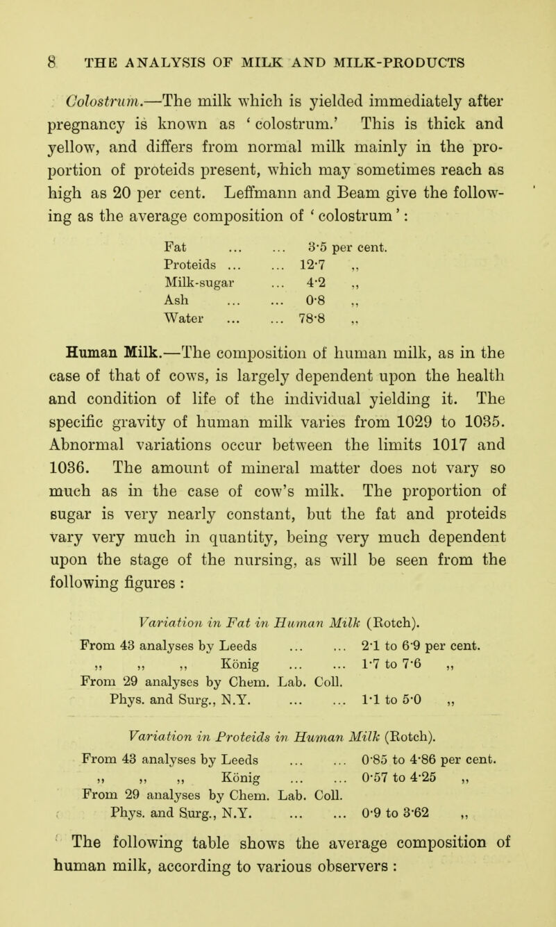 Colostrum.—The milk which is yielded immediately after pregnancy is known as ' colostrum.' This is thick and yellow, and differs from normal milk mainly in the pro- portion of proteids present, which may sometimes reach as high as 20 per cent. Leffmann and Beam give the follow- ing as the average composition of * colostrum *: Fat 8-5 per cent. Proteids ... ... 12-7 Milk-sugar ... 4-2 Ash ... 0-8 Water ... 78-8 Human Milk.—The composition of human milk, as in the case of that of cows, is largely dependent upon the health and condition of life of the individual yielding it. The specific gravity of human milk varies from 1029 to 1035. Abnormal variations occur between the limits 1017 and 1036. The amount of mineral matter does not vary so much as in the case of cow's milk. The proportion of sugar is very nearly constant, but the fat and proteids vary very much in quantity, being very much dependent upon the stage of the nursing, as will be seen from the following figures: Variation in Fat i^i Human Milk (Kotch). From 43 analyses by Leeds 2*1 to 6-9 per cent. „ „ „ Konig 1-7 to 7-6 „ From 29 analyses by Chem. Lab. Coll. Phys. and Surg., N.Y 1*1 to 5-0 Variation in Proteids in Human Milk (Eotch). From 43 analyses by Leeds 0'85 to 4*86 per cent. „ „ „ Konig 0-57 to 4'25 „ From 29 analyses by Chem. Lab. Coll. Phys. and Surg., N.Y 0-9 to 3-62 The following table shows the average composition of human milk, according to various observers :
