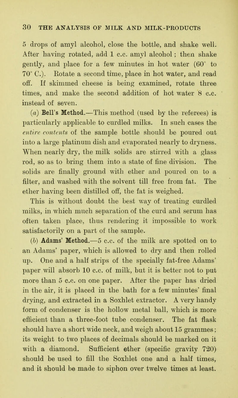 5 drops of amyl alcohol, close the bottle, and shake well. After havmg rotated, add 1 c.c. amyl alcohol; then shake gently, and place for a few minutes in hot water (60° to 70° C). Rotate a second time, place in hot water, and read off. If skimmed cheese is being examined, rotate three times, and make the second addition of hot water 8 c.c. instead of seven. (a) Bell's Method.—This method (used by the referees) is particularly applicable to curdled milks. In such cases the entire contents of the sample bottle should be poured out into a large platinum dish and evaporated nearly to dryness. When nearly dry, the milk solids are stirred with a glass rod, so as to bring them into a state of fine division. The solids are finally ground with ether and poured on to a filter, and washed with the solvent till free from fat. The ether having been distilled off, the fat is weighed. This is without doubt the best way of treating curdled milks, in which much separation of the curd and serum has often taken place, thus rendering it impossible to work satisfactorily on a part of the sample. (h) Adams' Method.—5 c.c. of the milk are spotted on to an Adams' paper, w^hich is allowed to dry and then rolled up. One and a half strips of the specially fat-free Adams' paper will absorb 10 c.c. of milk, but it is better not to put more than 5 c.c. on one paper. After the paper has dried in the air, it is placed in the bath for a few minutes' final drying, and extracted in a Soxhlet extractor. A very handy form of condenser is the hollow metal ball, wiiich is more efficient than a three-foot tube condenser. The fat flask should have a short wide neck, and weigh about 15 grammes; its weight to tw^o places of decimals should be marked on it with a diamond. Sufficient ether (specific gravity 720) should be used to fill the Soxhlet one and a half times, and it should be made to siphon over twelve times at least.