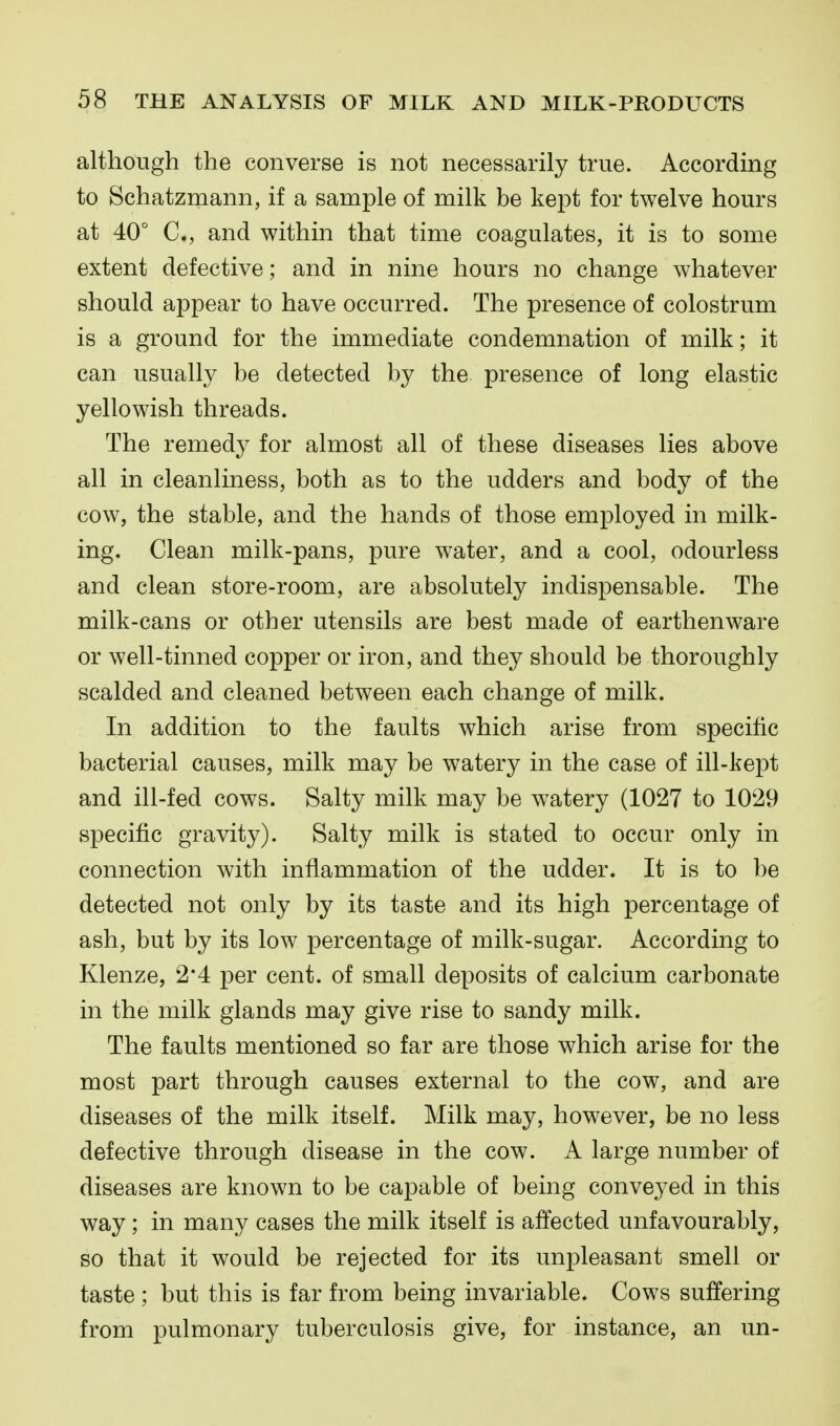 although the converse is not necessarily true. According to Schatzmann, if a sample of milk be kept for twelve hours at 40° C, and within that time coagulates, it is to some extent defective; and in nine hours no change whatever should appear to have occurred. The presence of colostrum is a ground for the immediate condemnation of milk; it can usually be detected by the presence of long elastic yellowish threads. The remedy for almost all of these diseases lies above all in cleanliness, both as to the udders and body of the cow, the stable, and the hands of those employed in milk- ing. Clean milk-pans, pure water, and a cool, odourless and clean store-room, are absolutely indispensable. The milk-cans or other utensils are best made of earthenware or well-tinned copper or iron, and they should be thoroughly scalded and cleaned between each change of milk. In addition to the faults which arise from specific bacterial causes, milk may be watery in the case of ill-kept and ill-fed cows. Salty milk may be watery (1027 to 1029 specific gravity). Salty milk is stated to occur only in connection with inflammation of the udder. It is to be detected not only by its taste and its high percentage of ash, but by its low percentage of milk-sugar. According to Klenze, 2*4 per cent, of small deposits of calcium carbonate in the milk glands may give rise to sandy milk. The faults mentioned so far are those which arise for the most part through causes external to the cow, and are diseases of the milk itself. Milk may, however, be no less defective through disease in the cow. A large number of diseases are known to be capable of being conveyed in this way; in many cases the milk itself is affected unfavourably, so that it would be rejected for its unpleasant smell or taste ; but this is far from being invariable. Cows suffering from pulmonary tuberculosis give, for instance, an un-