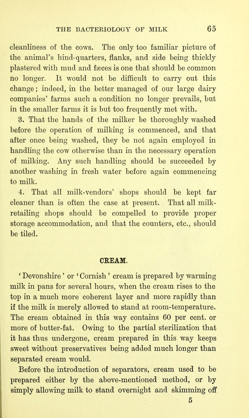 cleanliness of the cows. The only too familiar picture of the animal's hind-quarters, flanks, and side being thickly plastered with mud and fseces is one that should be common no longer. It would not be difficult to carry out this change; indeed, in the better managed of our large dairy companies' farms such a condition no longer prevails, but in the smaller farms it is but too frequently met with. 3. That the hands of the milker be thoroughly washed before the operation of milking is commenced, and that after once being washed, they be not again employed in handling the cow otherwise than in the necessary operation of milking. Any such handling should be succeeded by another washing in fresh water before again commencing to milk. 4. That all milk-vendors' shops should be kept far cleaner than is often the case at present. That all milk- retailing shops should be compelled to provide proper storage accommodation, and that the counters, etc., should be tiled. CREAM. * Devonshire' or ' Cornish' cream is prepared by warming milk in pans for several hours, when the cream rises to the top in a much more coherent layer and more rapidly than if the milk is merely allowed to stand at room-temperature. The cream obtained in this way contains 60 per cent, or more of butter-fat. Owing to the partial sterilization that it has thus undergone, cream prepared in this way keeps sweet without preservatives being added much longer than separated cream would. Before the introduction of separators, cream used to be prepared either by the above-mentioned method, or by simply allowing milk to stand overnight and skimming off 5