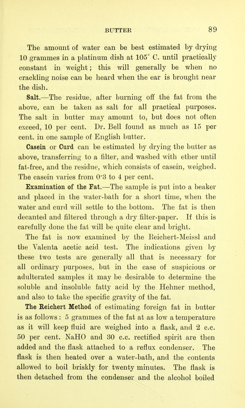 The amount of water can be best estimated by drying 10 grammes in a platinum dish at 105° C. until practically constant in weight; this will generally be when no crackling noise can be heard when the ear is brought near the dish. Salt.—The residue, after burning off the fat from the above, can be taken as salt for all practical purposes. The salt in butter may amount to, but does not often exceed, 10 per cent. Dr. Bell found as much as 15 per cent, in one sample of English butter. Casein or Curd can be estimated by drying the butter as above, transferring to a filter, and washed with ether until fat-free, and the residue, which consists of casein, weighed. The casein varies from 0*3 to 4 per cent. Examination of the Fat.—The sample is put into a beaker and placed in the water-bath for a short time, when the water and curd will settle to the bottom. The fat is then decanted and filtered through a dry filter-paper. If this is carefully done the fat will be quite clear and bright. The fat is now examined by the Keichert-Meissl and the Yalenta acetic acid test. The indications given by these two tests are generally all that is necessary for all ordinary purposes, but in the case of suspicious or adulterated samples it may be desirable to determine the soluble and insoluble fatty acid by the Hehner method, and also to take the specific gravity of the fat. The Keichert Method of estimating foreign fat in butter is as follows: 5 grammes of the fat at as low a temperature as it will keep fluid are weighed into a flask, and 2 c.c. 50 per cent. NaHO and 30 c.c. rectified spirit are then added and the flask attached to a reflux condenser. The flask is then heated over a water-bath, and the contents allowed to boil briskly for twenty minutes. The flask is then detached from the condenser and the alcohol boiled