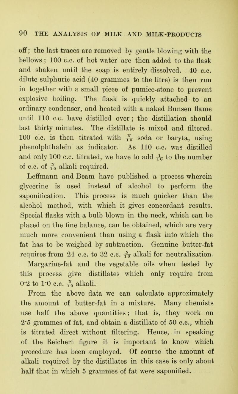 off; the last traces are removed by gentle blowing with the bellows ; 100 c.c. of hot water are then added to the flask and shaken until the soap is entirely dissolved. 40 c.c. dilute sulphuric acid (40 grammes to the litre) is then run in together with a small piece of pumice-stone to prevent explosive boiling. The flask is quickly attached to an ordinary condenser, and heated with a naked Bunsen flame until 110 c.c. have distilled over ; the distillation should last thirty minutes. The distillate is mixed and filtered. 100 c.c. is then titrated with ^ soda or baryta, using phenolphthalein as indicator. As 110 c.c. was distilled and only 100 c.c. titrated, we have to add yV to the number of c.c. of alkali required. Leffmann and Beam have published a process wherein glycerine is used instead of alcohol to perform the saponification. This process is much quicker than the alcohol method, with which it gives concordant results. Special flasks with a bulb blown in the neck, which can be placed on the fine balance, can be obtained, which are very much more convenient than using a flask into which the fat has to be weighed by subtraction. Genuine butter-fat requires from 24 c.c. to 32 c.c. jo alkali for neutralization. Margarine-fat and the vegetable oils when tested by this process give distillates which only require from 0-2 to 1-0 c.c. /o alkah. From the above data we can calculate approximately the amount of butter-fat in a mixture. Many chemists use half the above quantities; that is, they wwk on 2*5 grammes of fat, and obtain a distillate of 50 c.c, which is titrated direct without filtering. Hence, in speaking of the Eeichert figure it is important to know which procedure has been employed. Of course the amount of alkali required by the distillates in this case is only about half that in which 5 grammes of fat were saponified.