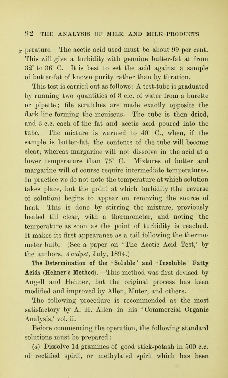 f perature. The acetic acid used must be about 99 per cent. This will give a turbidity with genuine butter-fat at from 32° to 36 C. It is best to set the acid against a sample of butter-fat of known purity rather than by titration. This test is carried out as follows: A test-tube is graduated by running two quantities of 3 c.c. of water from a burette or pipette; file scratches are made exactly opposite the dark line forming the meniscus. The tube is then dried, and 3 c.c. each of the fat and acetic acid poured into the tube. The mixture is warmed to 40° C, when, if the sample is butter-fat, the contents of the tube will become clear, whereas margarine will not dissolve in the acid at a lower temperature than 75° C. Mixtures of butter and margarine will of course require intermediate temperatures. In practice we do not note the temperature at which solution takes place, but the point at which turbidity (the reverse of solution) begins to appear on removing the source of heat. This is done by stirring the mixture, previously heated till clear, with a thermometer, and noting the temperature as soon as the point of turbidity is reached. It makes its first appearance as a tail following the thermo- meter bulb. (See a paper on ' The Acetic Acid Test,' by the authors. Analyst, July, 1894.) The Determination of the * Soluble' and ' Insoluble' Fatty Acids (Hehner's Method).—This method was first devised by Angell and Hehner, but the original process has been modified and improved by Allen, Muter, and others. The following procedure is recommended as the most satisfactory by A. H. Allen in his ' Commercial Organic Analysis,' vol. ii. Before commencing the operation, the following standard solutions must be prepared : {a) Dissolve 14 grammes of good stick-potash in 500 c.c. of rectified spirit, or methylated spirit which has been