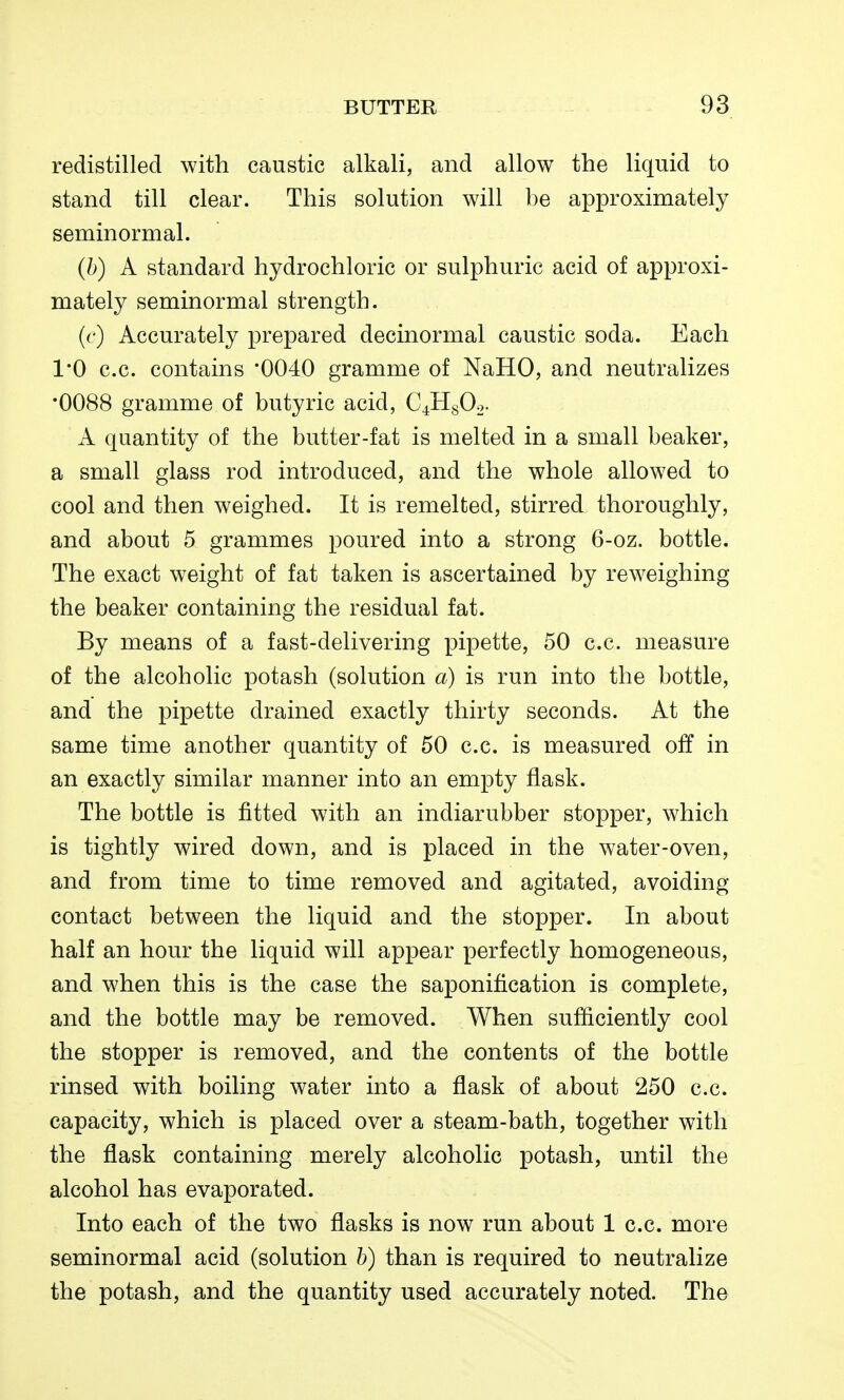 redistilled with caustic alkali, and allow the liquid to stand till clear. This solution will be approximately seminormal. (h) A standard hydrochloric or sulphuric acid of approxi- mately seminormal strength. ((*) Accurately prepared decinormal caustic soda. Each 1*0 c.c. contains '0040 gramme of NaHO, and neutralizes •0088 gramme of butyric acid, C^HgOo- A quantity of the butter-fat is melted in a small beaker, a small glass rod introduced, and the whole allowed to cool and then weighed. It is remelted, stirred thoroughly, and about 5 grammes poured into a strong 6-oz. bottle. The exact weight of fat taken is ascertained by reweighing the beaker containing the residual fat. By means of a fast-delivering pipette, 50 c.c. measure of the alcoholic potash (solution a) is run into the bottle, and the pipette drained exactly thirty seconds. At the same time another quantity of 50 c.c. is measured off in an exactly similar manner into an empty flask. The bottle is fitted with an indiarubber stopper, which is tightly wired down, and is placed in the water-oven, and from time to time removed and agitated, avoiding contact between the liquid and the stopper. In about half an hour the liquid will appear perfectly homogeneous, and when this is the case the saponification is complete, and the bottle may be removed. When sufficiently cool the stopper is removed, and the contents of the bottle rinsed with boiling water into a flask of about 250 c.c. capacity, which is placed over a steam-bath, together with the flask containing merely alcoholic potash, until the alcohol has evaporated. Into each of the two flasks is now run about 1 c.c. more seminormal acid (solution b) than is required to neutralize the potash, and the quantity used accurately noted. The