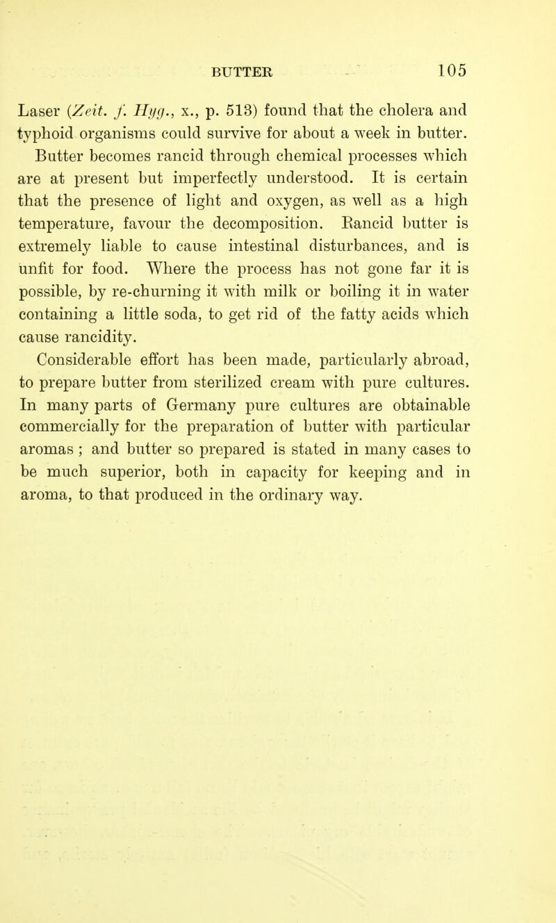 Laser {Zeit. f. Hijg., x., p. 513) found that the cholera and typhoid organisms could survive for about a week in butter. Butter becomes rancid through chemical processes which are at present but imperfectly understood. It is certain that the presence of light and oxygen, as well as a high temperature, favour the decomposition. Eancid butter is extremely liable to cause intestinal disturbances, and is unfit for food. Where the process has not gone far it is possible, by re-churning it with milk or boiling it in water containing a little soda, to get rid of the fatty acids which cause rancidity. Considerable effort has been made, particularly abroad, to prepare butter from sterilized cream with pure cultures. In many parts of Germany pure cultures are obtainable commercially for the preparation of butter with particular aromas ; and butter so prepared is stated in many cases to be much superior, both in capacity for keeping and in aroma, to that produced in the ordinary way.