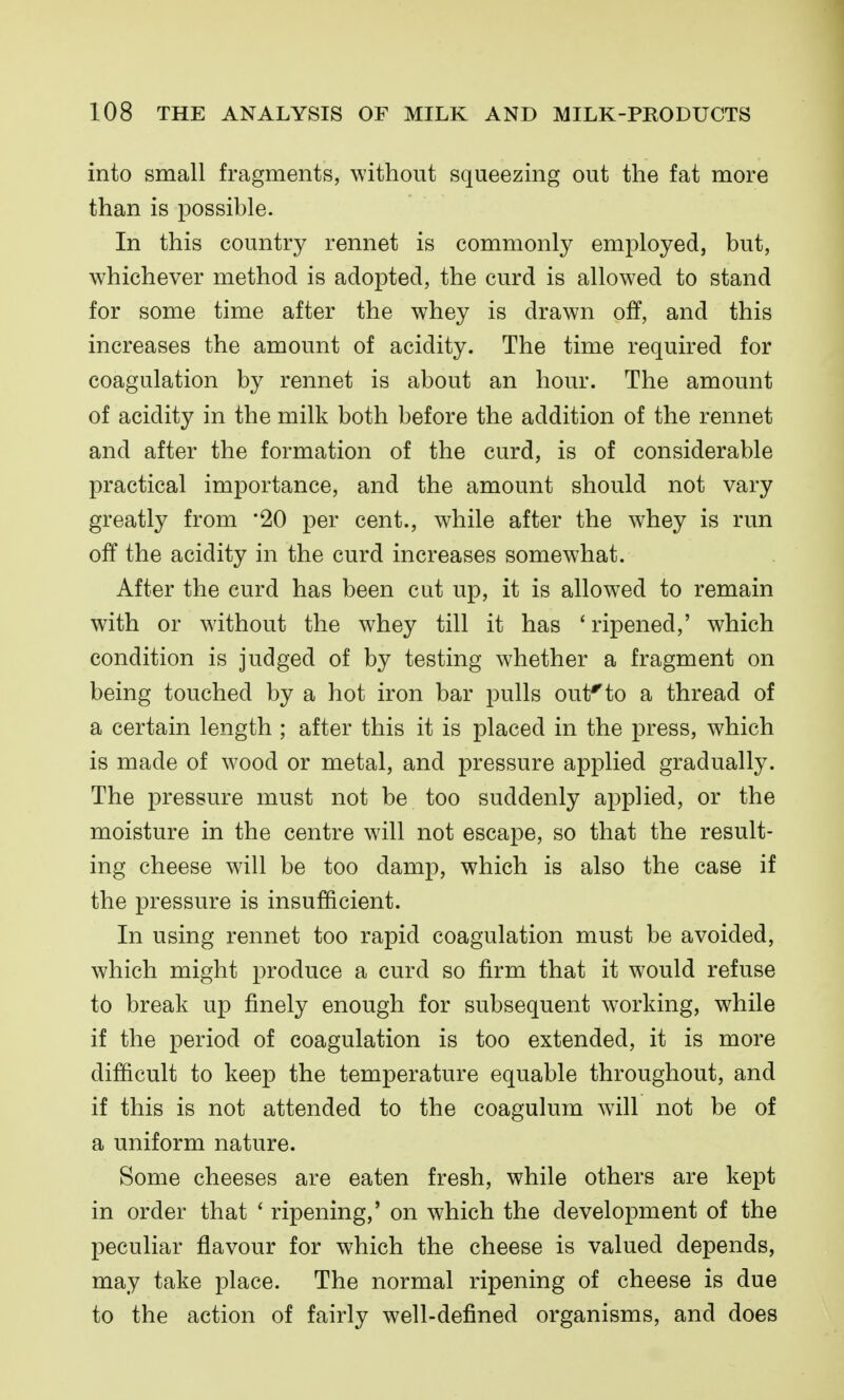 into small fragments, without squeezing out the fat more than is possible. In this country rennet is commonly employed, but, whichever method is adopted, the curd is allowed to stand for some time after the whey is drawn off, and this increases the amount of acidity. The time required for coagulation by rennet is about an hour. The amount of acidity in the milk both before the addition of the rennet and after the formation of the curd, is of considerable practical importance, and the amount should not vary greatly from '20 per cent., while after the whey is run off the acidity in the curd increases somewhat. After the curd has been cut up, it is allowed to remain with or without the whey till it has 'ripened,' which condition is judged of by testing whether a fragment on being touched by a hot iron bar pulls out^to a thread of a certain length ; after this it is placed in the press, which is made of wood or metal, and pressure applied gradually. The pressure must not be too suddenly applied, or the moisture in the centre will not escape, so that the result- ing cheese will be too damp, which is also the case if the pressure is insufficient. In using rennet too rapid coagulation must be avoided, which might produce a curd so firm that it would refuse to break up finely enough for subsequent working, while if the period of coagulation is too extended, it is more difficult to keep the temperature equable throughout, and if this is not attended to the coagulum will not be of a uniform nature. Some cheeses are eaten fresh, while others are kept in order that ' ripening,' on which the development of the peculiar flavour for which the cheese is valued depends, may take place. The normal ripening of cheese is due to the action of fairly well-defined organisms, and does