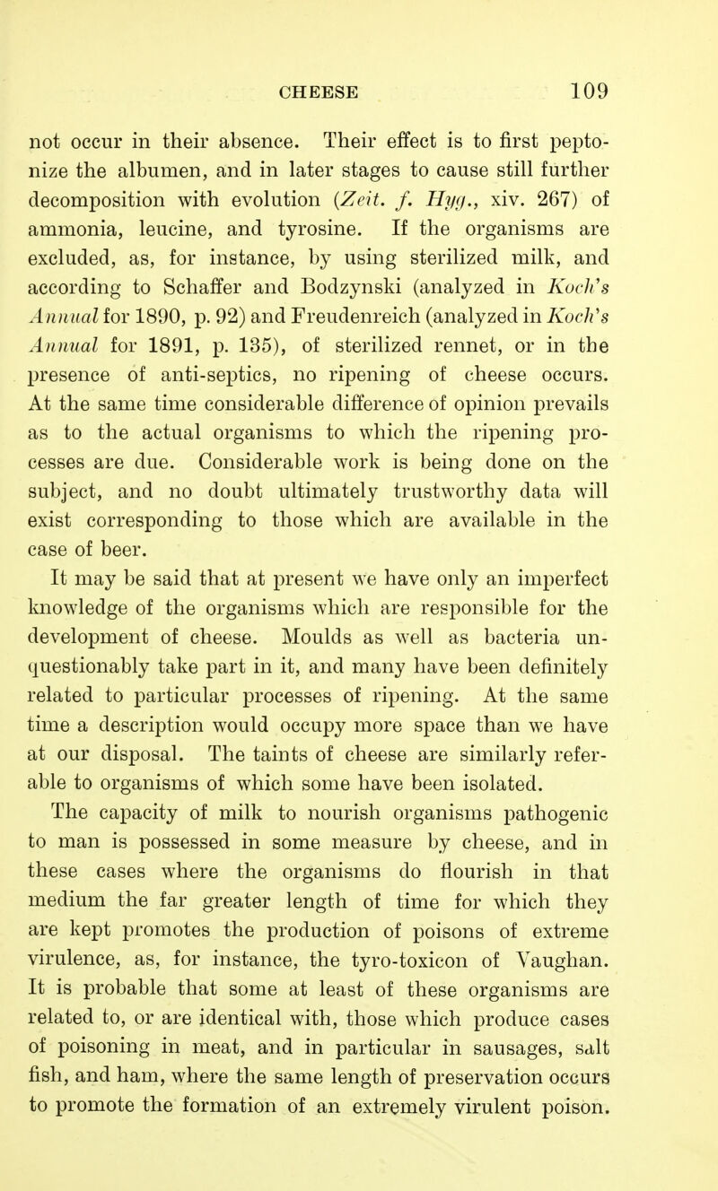 not occur in their absence. Their effect is to first pepto- nize the albumen, and in later stages to cause still further decomposition with evolution {Zeit. /. Hyg., xiv. 267) of ammonia, leucine, and tyrosine. If the organisms are excluded, as, for instance, by using sterilized milk, and according to Schaffer and Bodzynski (analyzed in Koclis Annual for 1890, p. 92) and Freudenreich (analyzed in Koch's Annual for 1891, p. 135), of sterilized rennet, or in the presence of anti-septics, no ripening of cheese occurs. At the same time considerable difference of opinion prevails as to the actual organisms to which the ripening pro- cesses are due. Considerable work is being done on the subject, and no doubt ultimately trustworthy data will exist corresponding to those which are available in the case of beer. It may be said that at present we have only an imperfect knowledge of the organisms which are responsible for the development of cheese. Moulds as well as bacteria un- questionably take part in it, and many have been definitely related to particular processes of ripening. At the same time a description would occupy more space than we have at our disposal. The taints of cheese are similarly refer- able to organisms of which some have been isolated. The capacity of milk to nourish organisms pathogenic to man is possessed in some measure by cheese, and in these cases where the organisms do flourish in that medium the far greater length of time for which they are kept promotes the production of poisons of extreme virulence, as, for instance, the tyro-toxicon of Yaughan. It is probable that some at least of these organisms are related to, or are identical with, those which produce cases of poisoning in meat, and in particular in sausages, salt fish, and ham, where the same length of preservation occurs to promote the formation of an extremely virulent poison.