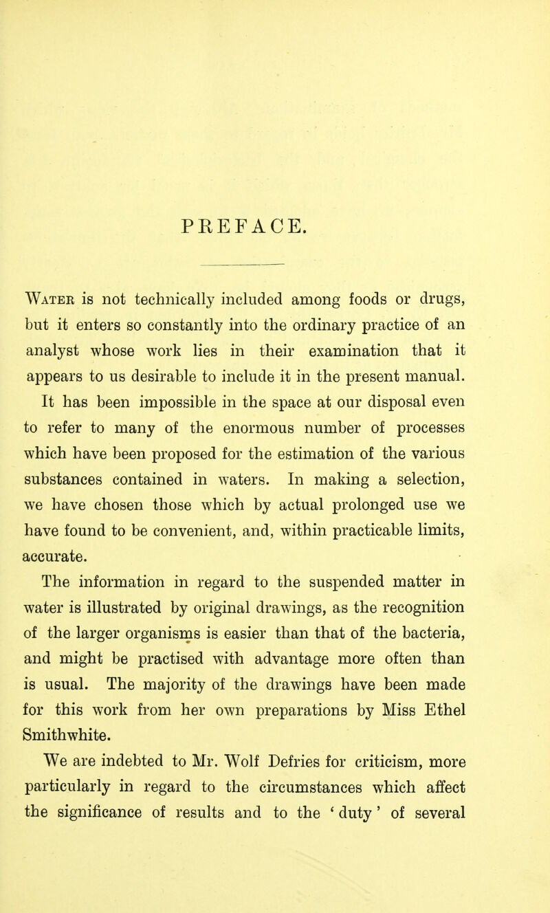 PREFACE. Watek is not technically included among foods or drugs, but it enters so constantly into the ordinary practice of an analyst whose work lies in their examination that it appears to us desirable to include it in the present manual. It has been impossible in the space at our disposal even to refer to many of the enormous number of processes which have been proposed for the estimation of the various substances contained in waters. In making a selection, we have chosen those which by actual prolonged use we have found to be convenient, and, within practicable limits, accurate. The information in regard to the suspended matter in water is illustrated by original drawings, as the recognition of the larger organisms is easier than that of the bacteria, and might be practised with advantage more often than is usual. The majority of the drawings have been made for this work from her own preparations by Miss Ethel Smith white. We are indebted to Mr. Wolf Defries for criticism, more particularly in regard to the circumstances which affect the significance of results and to the ' duty' of several