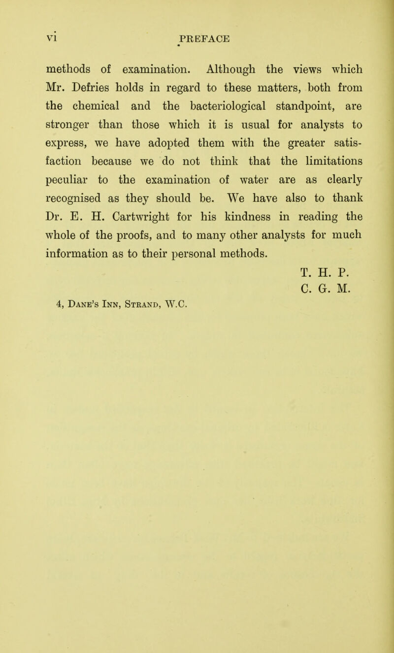 methods of examination. Although the views which Mr. Defries holds in regard to these matters, both from the chemical and the bacteriological standpoint, are stronger than those which it is usual for analysts to express, we have adopted them with the greater satis- faction because we do not think that the limitations peculiar to the examination of water are as clearly recognised as they should be. We have also to thank Dr. E. H. Cartwright for his kindness in reading the whole of the proofs, and to many other analysts for much information as to their personal methods. T. H. P. C. G. M. 4, Dane's Inn, Strand, W.C.