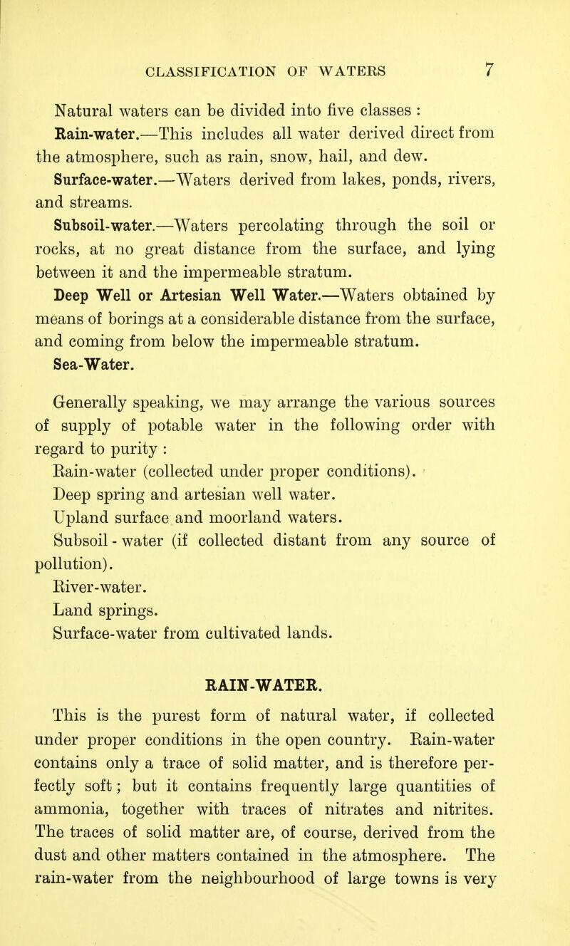 Natural waters can be divided into five classes : Rain-water.—This includes all water derived direct from the atmosphere, such as rain, snow, hail, and dew. Surface-water.—Waters derived from lakes, ponds, rivers, and streams. Subsoil-water.—Waters percolating through the soil or rocks, at no great distance from the surface, and lying between it and the impermeable stratum. Deep Well or Artesian Well Water.—Waters obtained by means of borings at a considerable distance from the surface, and coming from below the impermeable stratum. Sea-Water. Generally speaking, we may arrange the various sources of supply of potable water in the following order with regard to purity : Eain-water (collected under proper conditions). Deep spring and artesian well water. Upland surface and moorland waters. Subsoil - water (if collected distant from any source of pollution). Kiver-water. Land springs. Surface-water from cultivated lands. RAIN-WATER. This is the purest form of natural water, if collected under proper conditions in the open country. Eain-water contains only a trace of solid matter, and is therefore per- fectly soft; but it contains frequently large quantities of ammonia, together with traces of nitrates and nitrites. The traces of solid matter are, of course, derived from the dust and other matters contained in the atmosphere. The rain-water from the neighbourhood of large towns is very