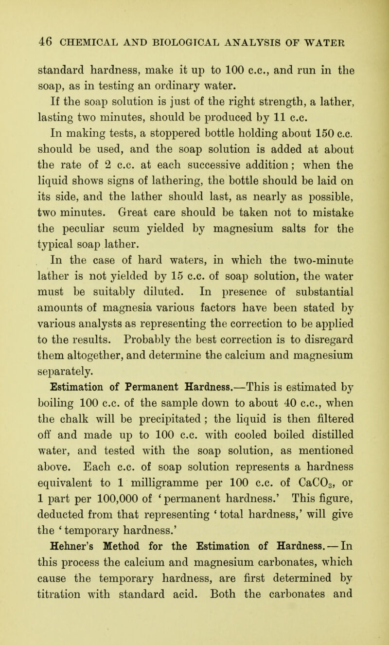 standard hardness, make it up to 100 c.c, and run in the soap, as in testing an ordinary water. If the soap solution is just of the right strength, a lather, lasting two minutes, should be produced by 11 c.c. In making tests, a stoppered bottle holding about 150 c.c. should be used, and the soap solution is added at about the rate of 2 c.c. at each successive addition; when the liquid shows signs of lathering, the bottle should be laid on its side, and the lather should last, as nearly as possible, two minutes. Great care should be taken not to mistake the peculiar scum yielded by magnesium salts for the typical soap lather. In the case of hard waters, in which the two-minute lather is not yielded by 15 c.c. of soap solution, the water must be suitably diluted. In presence of substantial amounts of magnesia various factors have been stated by various analysts as representing the correction to be applied to the results. Probably the best correction is to disregard them altogether, and determine the calcium and magnesium separately. Estimation of Permanent Hardness.—This is estimated by boiling 100 c.c. of the sample down to about 40 c.c, when the chalk will be precipitated ; the liquid is then filtered off and made up to 100 c.c. with cooled boiled distilled water, and tested with the soap solution, as mentioned above. Each c.c. of soap solution represents a hardness equivalent to 1 milligramme per 100 c.c. of CaCOs, or 1 part per 100,000 of * permanent hardness.' This figure, deducted from that representing 'total hardness,' will give the * temporary hardness.' Hehner's Method for the Estimation of Hardness. — In this process the calcium and magnesium carbonates, which cause the temporary hardness, are first determined by titration with standard acid. Both the carbonates and