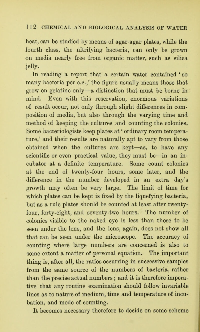 heat, can be studied by means of agar-agar plates, while the fourth class, the nitrifying bacteria, can only be grown on media nearly free from organic matter, such as silica jelly. In reading a report that a certain water contained ' so many bacteria per c.c.,' the figure usually means those that grow on gelatine only—a distinction that must be borne in mind. Even with this reservation, enormous variations of result occur, not only through slight differences in com- position of media, but also through the varying time and method of keeping the cultures and counting the colonies. Some bacteriologists keep plates at' ordinary room tempera- ture,' and their results are naturally apt to vary from those obtained when the cultures are kept—as, to have any scientific or even practical value, they must be—in an in- cubator at a definite temperature. Some count colonies at the end of twenty-four hours, some later, and the difference in the number developed in an extra day's growth may often be very large. The limit of time for which plates can be kept is fixed by the liquefying bacteria, but as a rule plates should be counted at least after twenty- four, forty-eight, and seventy-two hours. The number of colonies visible to the naked eye is less than those to be seen under the lens, and the lens, again, does not show all that can be seen under the microscope. The accuracy of counting where large numbers are concerned is also to some extent a matter of personal equation. The important thing is, after all, the ratios occurring in successive samples from the same source of the numbers of bacteria, rather than the precise actual numbers ; and it is therefore impera- tive that any routine examination should follow invariable lines as to nature of medium, time and temperature of incu- bation, and mode of counting. It becomes necessary therefore to decide on some scheme