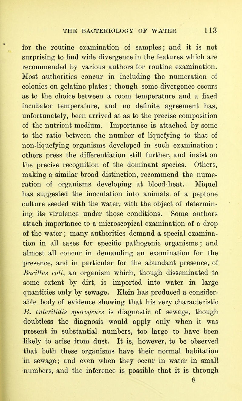 for the routine examination of samples; and it is not surprising to find wide divergence in the features which are recommended by various authors for routine examination. Most authorities concur in including the numeration of colonies on gelatine plates ; though some divergence occurs as to the choice between a room temperature and a fixed incubator temperature, and no definite agreement has, unfortunately, been arrived at as to the precise composition of the nutrient medium. Importance is attached by some to the ratio between the number of liquefying to that of non-liquefying organisms developed in such examination ; others press the differentiation still further, and insist on the precise recognition of the dominant species. Others, making a similar broad distinction, recommend the nume- ration of organisms developing at blood-heat. Miquel has suggested the inoculation into animals of a peptone culture seeded with the water, with the object of determin- ing its virulence under those conditions. Some authors attach importance to a microscopical examination of a drop of the water ; many authorities demand a special examina- tion in all cases for specific pathogenic organisms ; and almost all concur in demanding an examination for the presence, and in particular for the abundant presence, of Bacillus coli, an organism which, though disseminated to some extent by dirt, is imported into water in large quantities only by sewage. Klein has produced a consider- able body of evidence showing that his very characteristic B. enteritidis sporogenes is diagnostic of sewage, though doubtless the diagnosis would apply only when it was present in substantial numbers, too large to have been likely to arise from dust. It is, however, to be observed that both these organisms have their normal habitation in sewage; and even when they occur in water in small numbers, and the inference is possible that it is through 8