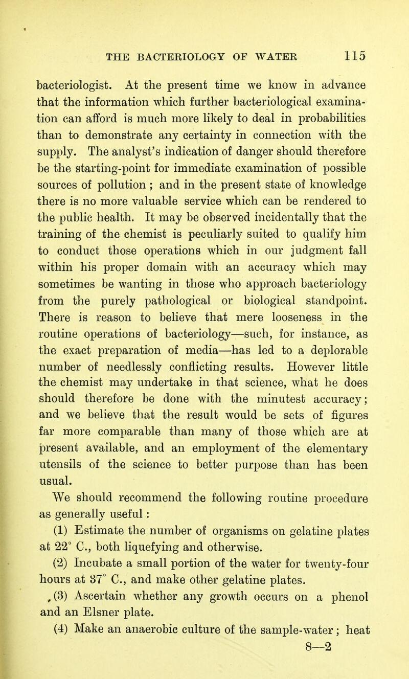 bacteriologist. At the present time we know in advance that the information which further bacteriological examina- tion can afford is much more likely to deal in probabilities than to demonstrate any certainty in connection with the supply. The analyst's indication of danger should therefore be the starting-point for immediate examination of possible sources of pollution ; and in the present state of knowledge there is no more valuable service which can be rendered to the public health. It may be observed incidentally that the training of the chemist is peculiarly suited to qualify him to conduct those operations which in our judgment fall within his proper domain with an accuracy which may sometimes be wanting in those who approach bacteriology from the purely pathological or biological standpoint. There is reason to believe that mere looseness in the routine operations of bacteriology—such, for instance, as the exact preparation of media—has led to a deplorable number of needlessly conflicting results. However little the chemist may undertake in that science, what he does should therefore be done with the minutest accuracy; and we believe that the result would be sets of figures far more comparable than many of those which are at present available, and an employment of the elementary utensils of the science to better purpose than has been usual. We should recommend the following routine procedure as generally useful: (1) Estimate the number of organisms on gelatine plates at 22° C, both liquefying and otherwise. (2) Incubate a small portion of the water for twenty-four hours at 37° C, and make other gelatine plates. ^(3) Ascertain whether any growth occurs on a phenol and an Eisner plate. (4) Make an anaerobic culture of the sample-water; heat 8—2