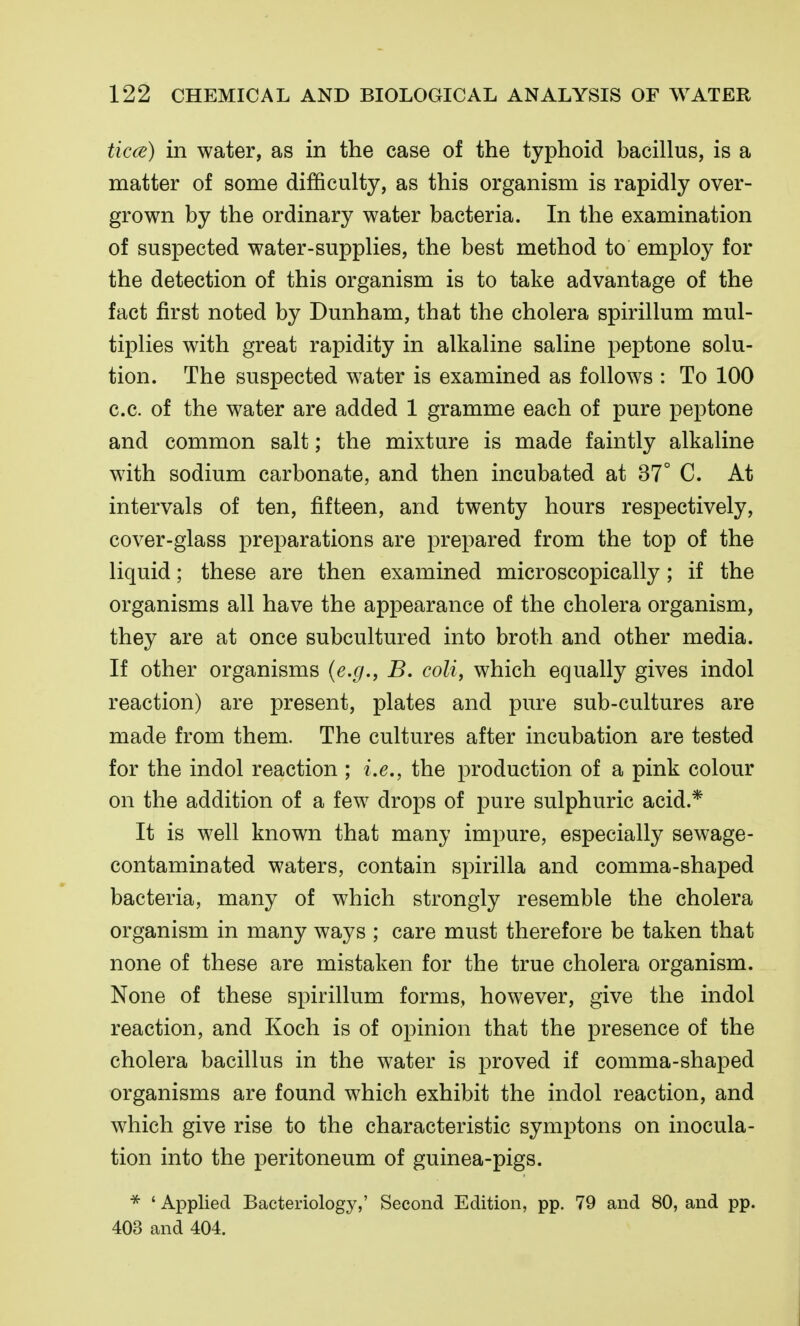 ticce) in water, as in the case of the typhoid bacillus, is a matter of some difficulty, as this organism is rapidly over- grown by the ordinary water bacteria. In the examination of suspected water-supplies, the best method to employ for the detection of this organism is to take advantage of the fact first noted by Dunham, that the cholera spirillum mul- tiplies with great rapidity in alkaline saline peptone solu- tion. The suspected water is examined as follows : To 100 c.c. of the water are added 1 gramme each of pure peptone and common salt; the mixture is made faintly alkaline with sodium carbonate, and then incubated at 37° C. At intervals of ten, fifteen, and twenty hours respectively, cover-glass preparations are prepared from the top of the liquid; these are then examined microscopically ; if the organisms all have the appearance of the cholera organism, they are at once subcultured into broth and other media. If other organisms (e.g., B. coli, which equally gives indol reaction) are present, plates and pure sub-cultures are made from them. The cultures after incubation are tested for the indol reaction ; i.e., the production of a pink colour on the addition of a few drops of pure sulphuric acid.* It is well known that many impure, especially sewage- contaminated waters, contain sj^irilla and comma-shaped bacteria, many of which strongly resemble the cholera organism in many ways ; care must therefore be taken that none of these are mistaken for the true cholera organism. None of these spirillum forms, however, give the indol reaction, and Koch is of opinion that the presence of the cholera bacillus in the water is proved if comma-shaped organisms are found which exhibit the indol reaction, and which give rise to the characteristic symptons on inocula- tion into the peritoneum of guinea-pigs. * ' Applied Bacteriology,' Second Edition, pp. 79 and 80, and pp. 403 and 404.