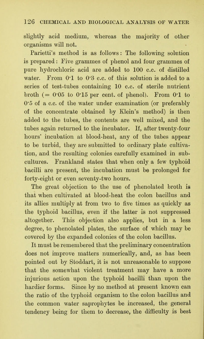 slightly acid medium, whereas the majority of other organisms will not. Parietti's method is as follows: The following solution is prepared: Five grammes of phenol and four grammes of pure hydrochloric acid are added to 100 c.c. of distilled water. From 0*1 to 0*3 c.c. of this solution is added to a series of test-tubes containing 10 c.c. of sterile nutrient broth (= 0*05 to 0*15 per cent, of phenol). From 0*1 to 0*5 of a c.c. of the water under examination (or preferably of the concentrate obtained by Klein's method) is then added to the tubes, the contents are well mixed, and the tubes again returned to the incubator. If, after twenty-four hours' incubation at blood-heat, any of the tubes appear to be turbid, they are submitted to ordinary plate cultiva- tion, and the resulting colonies carefully examined in sub- cultures. Frankland states that when only a few typhoid bacilli are present, the incubation must be prolonged for forty-eight or even seventy-two hours. The great objection to the use of phenolated broth is that when cultivated at blood-heat the colon bacillus and its allies multiply at from two to five times as quickly as the typhoid bacillus, even if the latter is not suppressed altogether. This objection also applies, but in a less degree, to phenolated plates, the surface of which may be covered by the expanded colonies of the colon bacillus. It must be remembered that the preliminary concentration does not improve matters numerically, and, as has been pointed out by Stoddart, it is not unreasonable to suppose that the somewhat violent treatment may have a more injurious action upon the typhoid bacilli than upon the hardier forms. Since by no method at present known can the ratio of the typhoid organism to the colon bacillus and the common water saprophytes be increased, the general tendency being for them to decrease, the difficulty is best