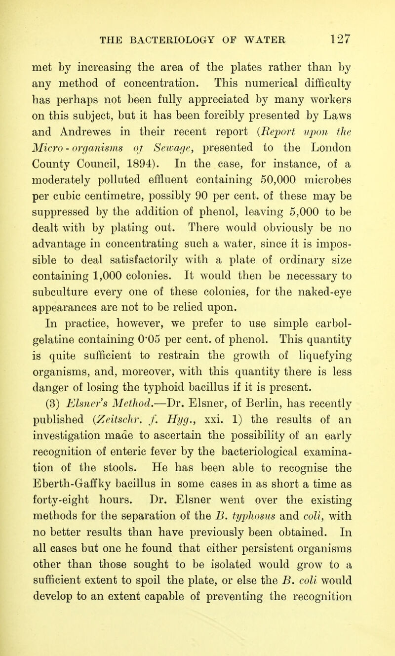 met by increasing the area of the plates rather than by any method of concentration. This numerical difficulty has perhaps not been fully appreciated by many workers on this subject, but it has been forcibly presented by Laws and Andrewes in their recent report {Report upon the Micro - organisms oj Seivage, presented to the London County Council, 1894). In the case, for instance, of a moderately polluted effluent containing 50,000 microbes per cubic centimetre, possibly 90 per cent, of these may be suppressed by the addition of phenol, leaving 5,000 to be dealt with by plating out. There would obviously be no advantage in concentrating such a water, since it is impos- sible to deal satisfactorily with a plate of ordinary size containing 1,000 colonies. It would then be necessary to subculture every one of these colonies, for the naked-eye appearances are not to be relied upon. In practice, however, we prefer to use simple carbol- gelatine containing 0*05 per cent, of phenol. This quantity is quite sufficient to restrain the growth of liquefying organisms, and, moreover, with this quantity there is less danger of losing the typhoid bacillus if it is present. (3) Eisners Method.—Dr. Eisner, of Berlin, has recently published {Zeitschr. f. Hyg., xxi. 1) the results of an investigation made to ascertain the possibility of an early recognition of enteric fever by the bacteriological examina- tion of the stools. He has been able to recognise the Eberth-Gaffky bacillus in some cases in as short a time as forty-eight hours. Dr. Eisner went over the existing methods for the separation of the B. typhosus and coll, with no better results than have previously been obtained. In all cases but one he found that either persistent organisms other than those sought to be isolated would grow to a sufficient extent to spoil the plate, or else the B, coll would develop to an extent capable of preventing the recognition