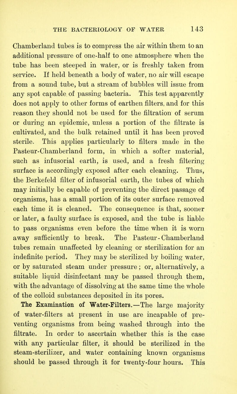 Chamberland tubes is to compress the air within them to an additional pressm^e of one-half to one atmosphere when the tube has been steeped in water, or is freshly taken from service. If held beneath a body of water, no air will escape from a sound tube, but a stream of bubbles will issue from any spot capable of passing bacteria. This test apparently does not apply to other forms of earthen filters, and for this reason they should not be used for the filtration of serum or during an epidemic, unless a portion of the filtrate is cultivated, and the bulk retained until it has been proved sterile. This applies particularly to filters made in the Pasteur-Chamberland form, in which a softer material, such as infusorial earth, is used, and a fresh filtering surface is accordingly exposed after each cleaning. Thus, the Berkefeld filter of infusorial earth, the tubes of which may initially be capable of preventing the direct passage of organisms, has a small portion of its outer surface removed each time it is cleaned. The consequence is that, sooner or later, a faulty surface is exposed, and the tube is liable to pass organisms even before the time when it is worn away sufficiently to break. The Pasteur-Chamberland tubes remain unaffected by cleaning or sterilization for an indefinite period. They may be sterilized by boiling water, or by saturated steam under pressure; or, alternatively, a suitable liquid disinfectant may be passed through them, with the advantage of dissolving at the same time the whole of the colloid substances deposited in its pores. The Examination of Water-Filters.—The large majority of water-filters at present in use are incapable of pre- venting organisms from being washed through into the filtrate. In order to ascertain whether this is the case with any particular filter, it should be sterilized in the steam-sterilizer, and water containing known organisms should be passed through it for twenty-four hours. This