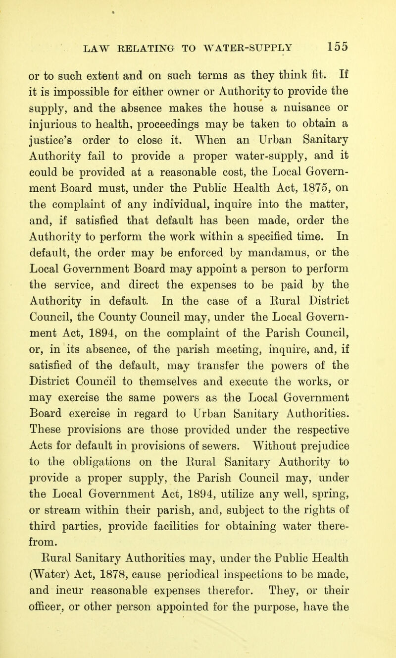 or to such extent and on such terms as they think fit. If it is impossible for either owner or Authority to provide the supply, and the absence makes the house a nuisance or injurious to health, proceedings may be taken to obtain a justice's order to close it. When an Urban Sanitary Authority fail to provide a proper water-supply, and it could be provided at a reasonable cost, the Local Govern- ment Board must, under the Public Health Act, 1875, on the complaint of any individual, inquire into the matter, and, if satisfied that default has been made, order the Authority to perform the work within a specified time. In default, the order may be enforced by mandamus, or the Local Government Board may appoint a person to perform the service, and direct the expenses to be paid by the Authority in default. In the case of a Kural District Council, the County Council may, under the Local Govern- ment Act, 1894, on the complaint of the Parish Council, or, in its absence, of the parish meeting, inquire, and, if satisfied of the default, may transfer the powers of the District Council to themselves and execute the works, or may exercise the same powers as the Local Government Board exercise in regard to Urban Sanitary Authorities. These provisions are those provided under the respective Acts for default in provisions of sewers. Without prejudice to the obligations on the Eural Sanitary Authority to provide a proper supply, the Parish Council may, under the Local Government Act, 1894, utilize any well, spring, or stream within their parish, and, subject to the rights of third parties, provide facilities for obtaining water there- from. Eural Sanitary Authorities may, under the Public Health (Water) Act, 1878, cause periodical inspections to be made, and incur reasonable expenses therefor. They, or their officer, or other person appointed for the purpose, have the