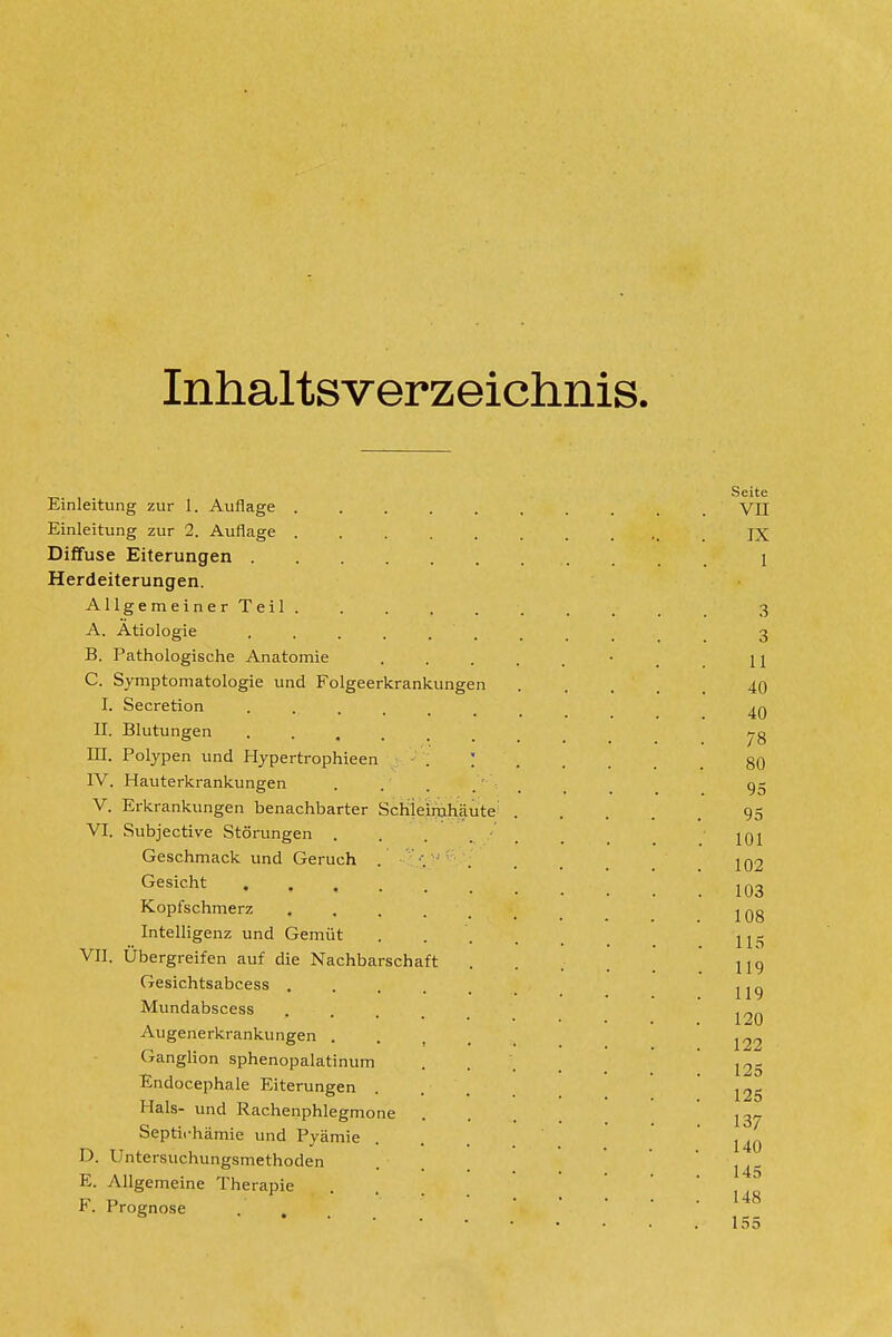 Inhaltsverzeichnis. Einleitung zur 1. Auflage ..... Einleitung zur 2. Auflage ..... Diffuse Eiterungen Herdeiterungen. Allgemeiner Teil ..... A. Ätiologie B. Pathologische Anatomie C. Symptomatologie und Folgeerkrankungen I. Secretion ...... II. Blutungen ...... m. Polypen und Hypertrophieen . ; IV. Hauterkrankungen .... V. Erkrankungen benachbarter Schieinjhäute^ VI. Subjective Störungen . . . •' Geschmack und Geruch Gesicht ...... Kopfschmerz ..... Intelligenz und Gemüt VII. Übergreifen auf die Nachbarschaft Gesichtsabcess ..... Mundabscess .... Augenerkrankungen .... Ganglion sphenopalatinum Endocephale Eiterungen Hals- und Rachenphlegmone Septii-hämie und Pyämie D. Untersuchungsmethoden E. Allgemeine Therapie F. Prognose