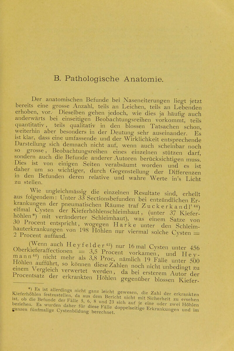 B. Pathologische Anatomie. _ Der anatomischen Befunde bei Naseneiterungen liegt jetzt bereits eine grosse Anzahl, teils an Leichen, teils an Lebenden erhoben, vor. Dieselben gehen jedoch, wie dies ja häufio- auch anderwärts bei einseitigen Beobachtungsreihen vorkommt, teils quantitativ, teils qualitativ in den blossen Tatsachen schon, weiterhin aber besonders in der Deutung sehr auseinander. Es ist klar, dass eine umfassende und der Wirklichkeit entsprechende Darstellung sich demnach nicht auf, wenn auch scheinbar noch so grosse, Beobachtungsreihen eines einzelnen stützen darf sondern auch die Befunde anderer Autoren bemcksichtigen muss' Dies ist von einigen Seiten verabsäumt worden und es ist daher um so wichtiger, durch Gegenstellung der Differenzen in den Befunden deren relative und wahre Werte in's Licht zu stellen. Wie ungleichmässig die einzelnen Resultate sind, erhellt aus folgendem: Unter 33 Sectionsbefunden bei entzündlichen Er- krankungen der pneumatischen Räume traf Z u c k e r k a n d 1' ^py^*.^ der Kieferhöhlenschleimhaut, (unter 37 Kiefer- hohlen*) mit veränderter Schleimhaut), was einem Satze von 30 Procent entspricht, wogegen Harke unter den Schleim- hauterkra..kungen von 198 Höhlen nur viermal solche Cysten = 2 l^rocent auffand. OK ^'^l^ Hey f eider«) nur 16 mal Cysten unter 456 Oberkieferaffectionen 3,5 Procent vorkamen, und H e v - Kieferhlfe^^festSuf t'uf'1;.'^' ^^^-^T' '''' ^^'^^ ^^-^r.n^.ten ist, ob die Befunde der Fälle t 6 8 und oT j T^'l mit Sicherheit zu ersehen beziehe.. Es wurden daher für diese KhH; , f^ ^^ ''''''' «hlen ganzen fünfmalige CysterWidüng b 5eSnet ''■'''^Sen ^