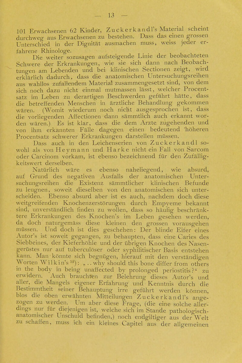 101 Erwachsenen 62 Kinder, Zuckerkandl's Material scheint durchweg aus Erwachsenen zu bestehen. Dass das einen grossen Unterschied in der Dignität ausmachen muss, weiss jeder er- fahrene Rhinologe. Die weiter sozusagen aufsteigende Linie der beobachteten Schwere der Erkrankungen, wie sie sich dann nach Beobach- tuno-en am Lebenden und bei khnischen Sectionen zeigt, wird erkTärlich dadurch, dass die anatomischen Untersuchungsreihen aus wahlios zufallendem Material zusammengesetzt sind, von dem sich noch dazu nicht einmal mutmassen lässt, welcher Procent- satz im Leben zu derartigen Beschwerden geführt hätte, dass die betreffenden Menschen in ärztliche Behandlung gekommen wären. (Womit wiederum noch nicht ausgesprochen ist, dass die vorliegenden Affectionen dann sämmtlich auch erkannt wor- den wären.) Es ist klar, dass die dem Arzte zugehenden und von ihm erkannten Fälle dagegen einen bedeutend 'höheren Procentsatz schwerer Erkrankungen darstellen müssen. Dass auch in den Leichenserien von Zuckerkandl so- wohl als von Heyniann und Plarke nicht ein Fall von Sarcom oder Carcinom vorkam, ist ebenso bezeichnend für den Zufällig- keitswert derselben. Natürlich wäre es ebenso naheliegend, wie absurd, auf Grund des negativen Ausfalls der anatomischen Unter- suchungsreihen die Existenz sämmtlicher klinischen Befunde zu leugnen, soweit dieselben von den anatomischen sich unter- scheiden. Ebenso absurd aber ist es auch, nachdem doch diese weitgreifenden Knochenzerstörungen durch Empyeme bekannt sind, unverständlich linden zu wollen, dass so häufig beschränk- tere Erkrankungen des Knochen's im Leben gesehen werden, da doch naturgemäss diese kleinen den grossen vorausgehen müssen. Und doch ist dies geschehen: Der blinde Eifer eines Autor's ist soweit gegangen, zu behaupten, dass eine Caries des Siebbeines, der Kieferhöhle und der übrigen Knochen des Nasen- gerüstes nur auf tuberculöser oder syphilitischer Basis entstehen kann. Man könnte sich begnügen, hierauf mit den verständigen Worten Wilkin's : „ .. why should this bone cliffer from others in the body in being uiiaffected by prolonged Periostitis? zu erwidern. Auch brauchten zur Belehrung dieses Autor's und aller, die Mangels eigener Erfahrung und Kenntnis durch die Bestimmtheit seiner Behauptung irre geführt werden können, blos die oben erwähnten Mitteilungen Zu cke rkandl's ano-e- zogen zu werden. Um aber diese Frage, (die eine solche aller- dings nur für diejenigen ist, welche sich im Stande pathologisch- anatomischer Unschuld befinden,) noch endgiltiger aus der Welt zu schaffen, muss ich ein kleines Capitel aus der allgemeinen